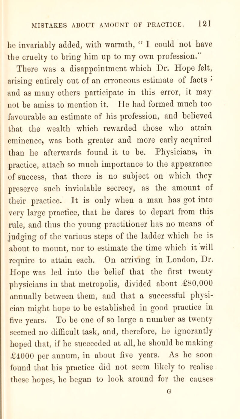 lie invariably added, with warmth, “ I could not have the cruelty to bring him up to my own profession.” There was a disappointment which Dr. Hope felt, arising entirely out of an erroneous estimate of facts 5 and as many others participate in this error, it may not be amiss to mention it. He had formed much too favourable an estimate of his profession, and believed that the wealth which rewarded those who attain eminence, was both greater and more early acquired than he afterwards found it to be. Physicians, in practice, attach so much importance to the appearance of success, that there is no subject on which they preserve such inviolable secrecy, as the amount of their practice. It is only when a man has got into very large practice, that he dares to depart from this rule, and thus the young practitioner has no means of judging of the various steps of the ladder which he is about to mount, nor to estimate the time which it will require to attain each. On arriving in London, Dr. Hope was led into the belief that the first twenty physicians in that metropolis, divided about L'80,000 annually between them, and that a successful physi- cian might hope to be established in good practice in five years. To be one of so large a number as twenty seemed no difficult task, and, therefore, he ignorantly hoped that, if he succeeded at all, he should be making 4TOOO per annum, in about five years. As he soon found that his practice did not seem likely to realise these hopes, he began to look around for the causes G