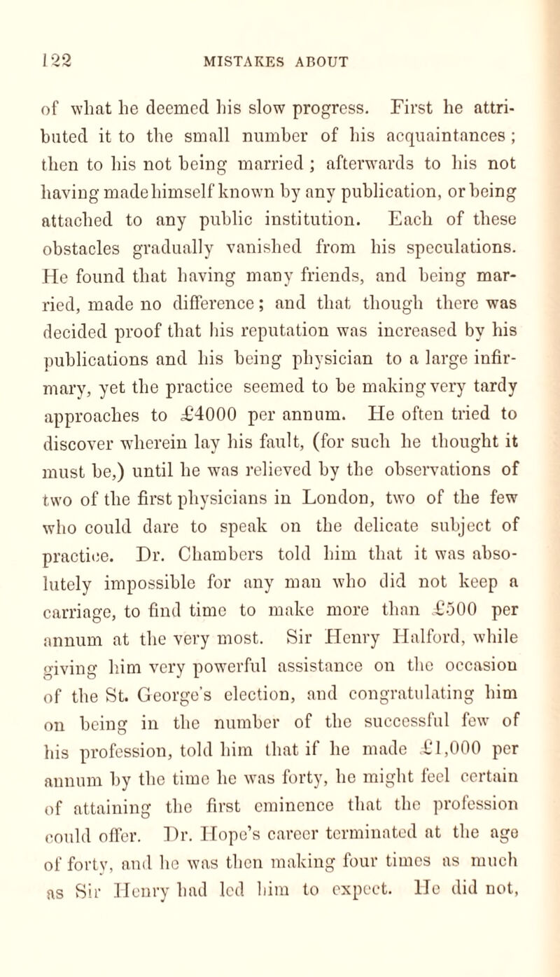 of wliat lie deemed his slow progress. First he attri- buted it to the small number of his acquaintances ; then to his not being married; afterwards to his not having made himself known by any publication, or being attached to any public institution. Each of these obstacles gradually vanished from his speculations. He found that having many friends, and being mar- ried, made no difference; and that though there was decided proof that his reputation was increased by his publications and his being physician to a large infir- mary, yet the practice seemed to be making very tardy approaches to £4000 per annum. He often tried to discover wherein lay his fault, (for such he thought it must he,) until he was relieved by the observations of two of the first physicians in London, two of the few who could dare to speak on the delicate subject of practice. Dr. Chambers told him that it was abso- lutely impossible for any man who did not keep a carriage, to find time to make more than £500 per annum at the very most. Sir Henry Halford, while giving him very powerful assistance on the occasion of the St. George’s election, and congratulating him on being in the number of the successful few of his profession, told him that if he made £1,000 per annum by the time he was forty, he might feel certain of attaining the first eminence that the profession could offer. Dr. Hope’s career terminated at the ago of forty, and lie was then making four times as much as Sir Henry had led him to expect. He did not,
