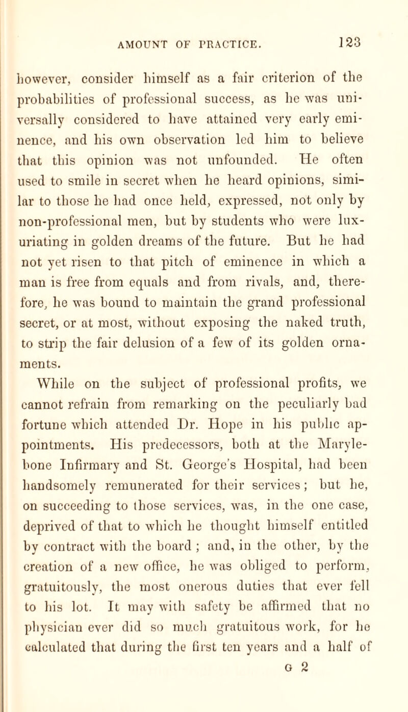 however, consider himself as a fair criterion of the probabilities of professional success, as he was uni- versally considered to have attained very early emi- nence, and his own observation led him to believe that this opinion was not unfounded. He often used to smile in secret when he heard opinions, simi- lar to those he had once held, expressed, not only by non-professional men, but by students who were lux- uriating in golden dreams of the future. But he had not yet risen to that pitch of eminence in which a man is free from equals and from rivals, and, there- fore, he was bound to maintain the grand professional secret, or at most, without exposing the naked truth, to strip the fair delusion of a few of its golden orna- ments. While on the subject of professional profits, we cannot refrain from remarking on the peculiarly bad fortune which attended Dr. Hope in his public ap- pointments. His predecessors, both at the Maryle- bone Infirmary and St. George’s Hospital, had been handsomely remunerated for their services; but he, on succeeding to those services, was, in the one case, deprived of that to which he thought himself entitled by contract with the board ; and, in the other, by the creation of a new office, he ■was obliged to perform, gratuitously, the most onerous duties that ever fell to his lot. It may with safety be affirmed that no physician ever did so much gratuitous work, for he calculated that during the first ten years and a half of o 2