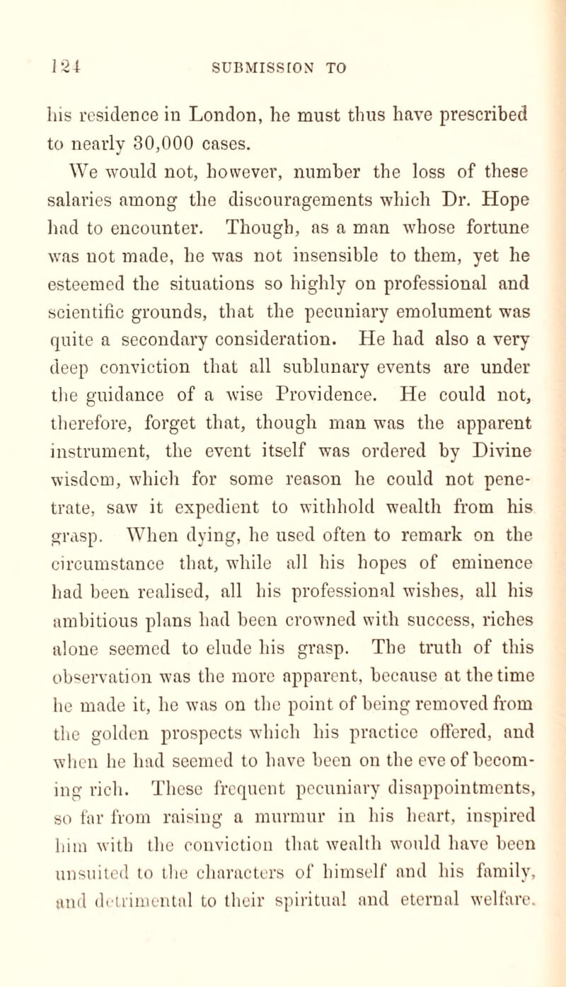 SUBMISSrON TO 12* his residence in London, he must thus have prescribed to nearly 30,000 cases. We would not, however, number the loss of these salaries among the discouragements which Dr. Hope had to encounter. Though, as a man whose fortune was not made, he was not insensible to them, yet he esteemed the situations so highly on professional and scientific grounds, that the pecuniary emolument was quite a secondary consideration. He had also a very deep conviction that all sublunary events are under the guidance of a wise Providence. He could not, therefore, forget that, though man was the apparent instrument, the event itself was ordered by Divine wisdom, which for some reason he could not pene- trate, saw it expedient to withhold wealth from his grasp. When dying, he used often to remark on the circumstance that, while all his hopes of eminence had been realised, all his professional wishes, all his ambitious plans had been crowned with success, riches alone seemed to elude his grasp. The truth of this observation was the more apparent, because at the time he made it, he was on the point of being removed from the golden prospects which his practice offered, and when he had seemed to have been on the eve of becom- ing rich. These frequent pecuniary disappointments, so far from raising a murmur in his heart, inspired him with the conviction that wealth would have been unsuited to the characters of himself and his family, and detrimental to their spiritual and eternal welfare.