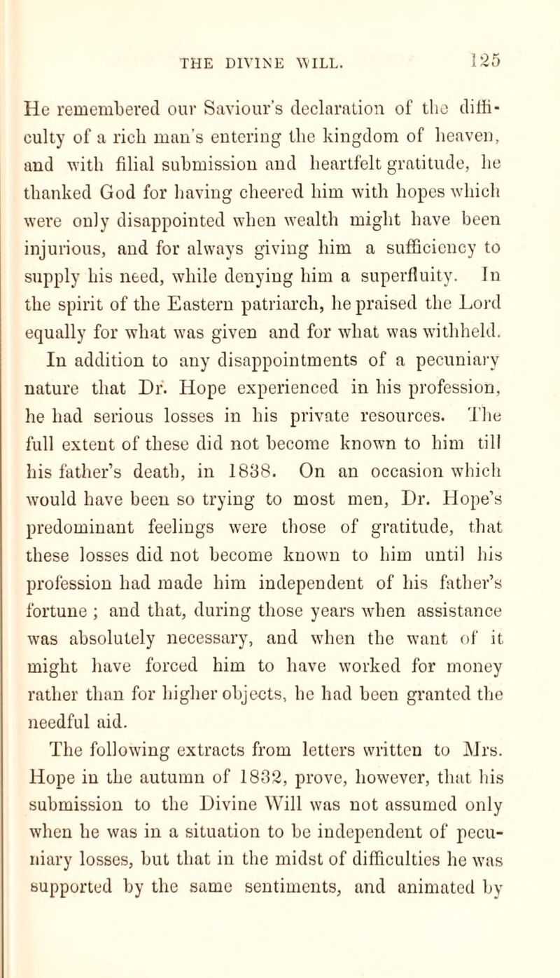 He remembered our Saviour's declaration of the diffi- culty of a rich man’s entering the kingdom of heaven, and with filial submission and heartfelt gratitude, he thanked God for having cheered him with hopes which were only disappointed when wealth might have been injurious, and for always giving him a sufficiency to supply his need, while denying him a superfluity. In the spirit of the Eastern patriarch, he praised the Lord equally for what was given and for what was withheld. In addition to any disappointments of a pecuniary nature that Dr. Hope experienced in his profession, he had serious losses in his private resources. The full extent of these did not become known to him till his father’s death, in 1888. On an occasion which would have been so trying to most men, Dr. Hope’s predominant feelings were those of gratitude, that these losses did not become known to him until his profession had made him independent of his father’s fortune ; and that, during those years when assistance was absolutely necessary, and when the want of it might have forced him to have worked for money rather than for higher objects, he had been granted the needful aid. The following extracts from letters written to Mrs. Hope in the autumn of 1882, prove, however, that his submission to the Divine Will was not assumed only when he was in a situation to be independent of pecu- niary losses, but that in the midst of difficulties he was supported by the same sentiments, and animated by