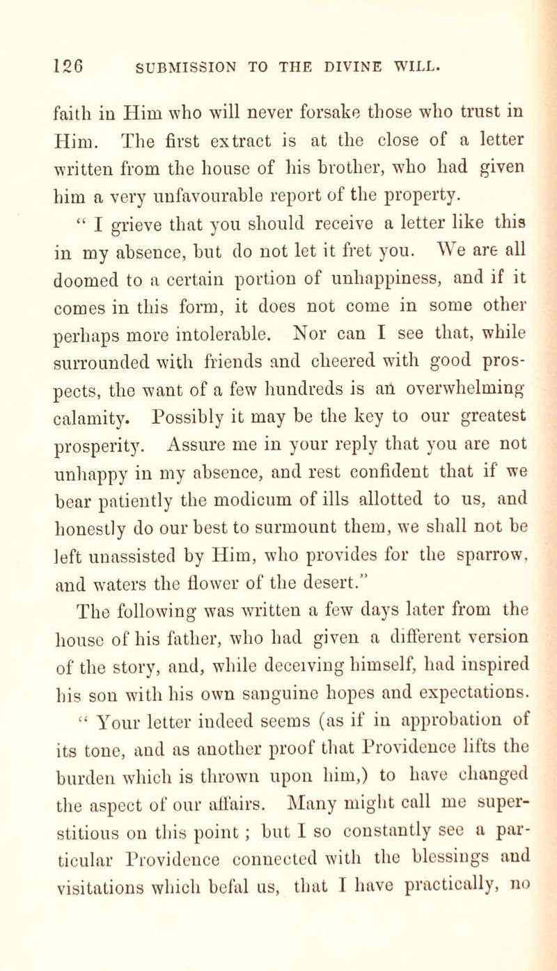 faith in Him who will never forsake those who trust in Him. The first extract is at the close of a letter written from the house of his brother, who had given him a very unfavourable report of the property. “ I grieve that you should receive a letter like this in my absence, but do not let it fret you. We are all doomed to a certain portion of unhappiness, and if it comes in this form, it does not come in some other perhaps more intolerable. Nor can I see that, while surrounded with friends and cheered with good pros- pects, the want of a few hundreds is an overwhelming- calamity. Possibly it may be the key to our greatest prosperity. Assure me in your reply that you are not unhappy in my absence, and rest confident that if we bear patiently the modicum of ills allotted to us, and honestly do our best to surmount them, we shall not he left unassisted by Him, who provides for the sparrow, and waters the flower of the desert.” The following was written a few days later from the house of his father, who had given a different version of the story, and, while deceiving himself, had inspired his son with his own sanguine hopes and expectations. “ Your letter indeed seems (as if in approbation of its tone, and as another proof that Providence lifts the burden which is thrown upon him,) to have changed the aspect of our affairs. Many might call me super- stitious on this point; but I so constantly see a par- ticular Providence connected with the blessings and visitations which befal us, that 1 have practically, no