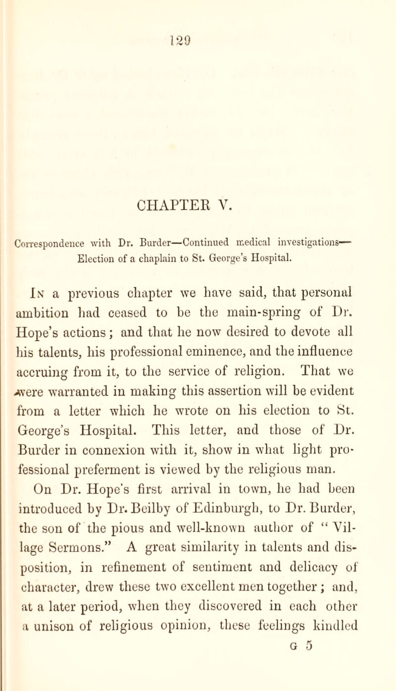 CHAPTER V. Correspondence with Dr. Burder—Continued medical investigations— Election of a chaplain to St. George’s Hospital. In a previous chapter we have said, that personal ambition had ceased to be the main-spring of Dr. Hope’s actions; and that he now desired to devote all his talents, his professional eminence, and the influence accruing from it, to the service of religion. That we Avere warranted in making this assertion will be evident from a letter which he wrote on his election to St. George’s Hospital. This letter, and those of Dr. Burder in connexion with it, show in what light pro- fessional preferment is viewed by the religious man. On Dr. Hope’s first arrival in town, he had been introduced by Dr. Bcilby of Edinburgh, to Dr. Burder, the son of the pious and well-known author of “ Vil- lage Sermons.” A great similarity in talents and dis- position, in refinement of sentiment and delicacy of character, drew these two excellent men together; and, at a later period, when they discovered in each other a unison of religious opinion, these feelings kindled G 5
