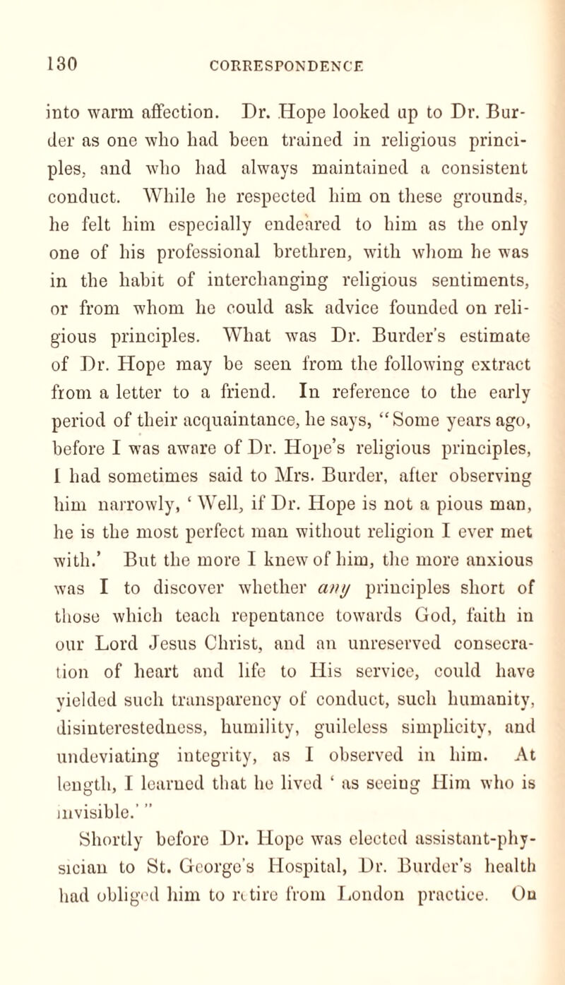 into warm affection. Dr. Hope looked up to Dr. Bur- der as one who had been trained in religious princi- ples. and who had always maintained a consistent conduct. While he respected him on these grounds, he felt him especially endeared to him as the only one of his professional brethren, with whom he was in the habit of interchanging religious sentiments, or from whom he could ask advice founded on reli- gious principles. What was Dr. Burder’s estimate of Dr. Hope may be seen from the following extract from a letter to a friend. In reference to the early period of their acquaintance, he says, “ Some years ago, before I was awrare of Dr. Hope’s religious principles, 1 had sometimes said to Mrs. Burder, after observing him narrowly, ‘ Well, if Dr. Hope is not a pious man, he is the most perfect man without religion I ever met with.’ But the more I knew of him, the more anxious was I to discover whether any principles short of those which teach repentance towards God, faith in our Lord Jesus Christ, and an unreserved consecra- tion of heart and life to His service, could have yielded such transparency of conduct, such humanity, disinterestedness, humility, guileless simplicity, and undeviating integrity, as I observed in him. At length, I learned that he lived ‘ as seeiug Him who is invisible.’ ” Shortly before Dr. Hope was elected assistant-phy- sician to St. George’s Hospital, Dr. Burder’s health had obliged him to retire from London practice. Ou