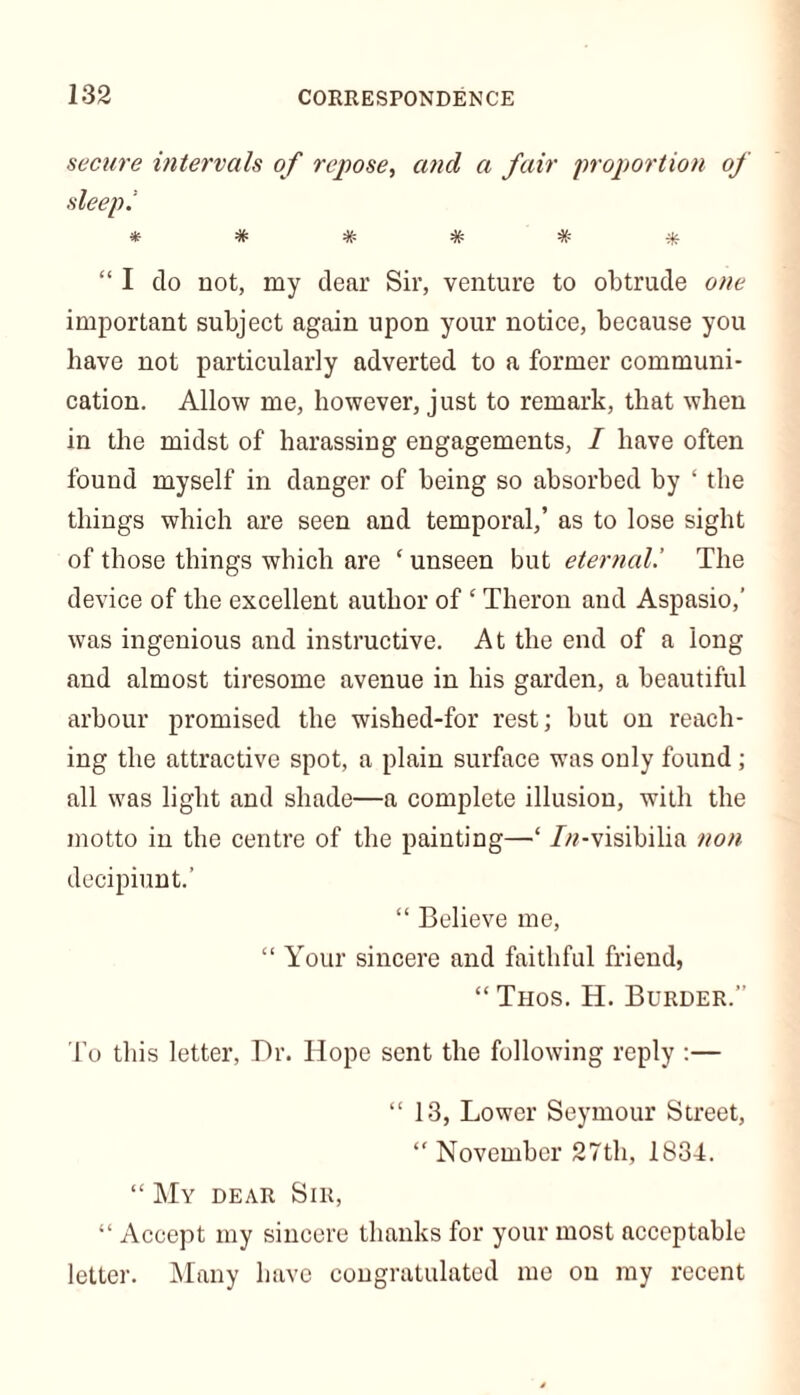 secure intervals of repose, ancl a fair proportion of sleeps *####* “ I do not, my dear Sir, venture to obtrude one important subject again upon your notice, because you have not particularly adverted to a former communi- cation. Allow me, however, just to remark, that when in the midst of harassing engagements, / have often found myself in danger of being so absorbed by ‘ the things which are seen and temporal,’ as to lose sight of those things which are ‘ unseen but eternal.’ The device of the excellent author of ‘ Tlieron and Aspasio,’ was ingenious and instructive. At the end of a long and almost tiresome avenue in his garden, a beautiful arbour promised the wished-for rest; but on reach- ing the attractive spot, a plain surface was only found ; all was light and shade—a complete illusion, with the motto in the centre of the painting—‘ ///-visibilia non decipiunt.’ “ Believe me, “ Your sincere and faithful friend, “Trios. H. Burder.” To this letter, Dr. Hope sent the following reply :— “ 13, Lower Seymour Street, “ November 27th, 1834. “ My dear Sir, “ Accept my sincere thanks for your most acceptable letter. Many have congratulated me on my recent