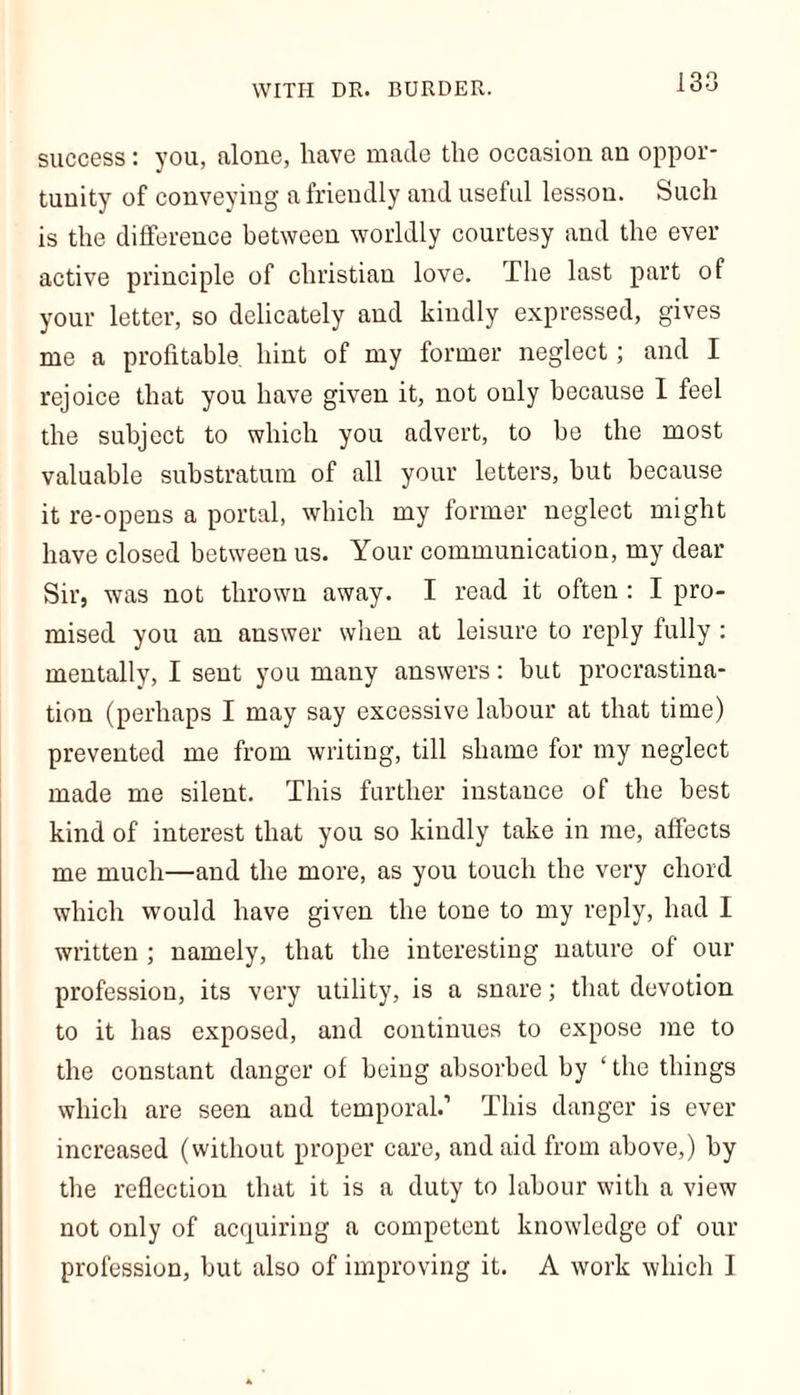 success: you, alone, have made the occasion an oppor- tunity of conveying a friendly and useful lesson. Such is the difference between worldly courtesy and the ever active principle of Christian love. The last part of your letter, so delicately and kindly expressed, gives me a profitable, hint of my former neglect; and I rejoice that you have given it, not only because I feel the subject to which you advert, to be the most valuable substratum of all your letters, but because it re-opens a portal, which my former neglect might have closed between us. Your communication, my dear Sir, was not thrown away. I read it often : I pro- mised you an answer when at leisure to reply fully : mentally, I sent you many answers: but procrastina- tion (perhaps I may say excessive labour at that time) prevented me from writing, till shame for my neglect made me silent. This further instance of the best kind of interest that you so kindly take in me, affects me much—and the more, as you touch the very chord which would have given the tone to my reply, had I written ; namely, that the interesting nature of our profession, its very utility, is a snare; that devotion to it has exposed, and continues to expose me to the constant danger of being absorbed by ‘ the things which are seen and temporal.’ This danger is ever increased (without proper care, and aid from above,) by the reflection that it is a duty to labour with a view not only of acquiring a competent knowledge of our profession, but also of improving it. A work which I