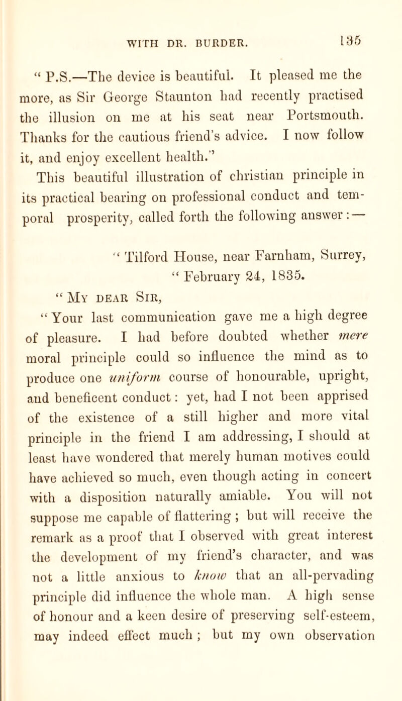 [35 “ P.S.—The device is beautiful. It pleased me the more, as Sir George Staunton had recently practised the illusion on me at his seat near Portsmouth. Thanks for the cautious friend’s advice. I now follow it, and enjoy excellent health.’’ This beautiful illustration of Christian principle in its practical bearing on professional conduct and tem- poral prosperity, called forth the following answer: “ Tilford House, near Farnham, Surrey, “ February 24, 1835. “ My dear Sir, “Your last communication gave me a high degree of pleasure. I had before doubted whether mere moral principle could so influence the mind as to produce one uniform course of honourable, upright, and beneficent conduct: yet, had I not been apprised of the existence of a still higher and more vital principle in the friend I am addressing, I should at least have wondered that merely human motives could have achieved so much, even though acting in concert with a disposition naturally amiable. You will not suppose me capable of flattering ; but will receive the remark as a proof that I observed with great interest the development of my friend’s character, and was not a little anxious to know that an all-pervading principle did influence the whole man. A high sense of honour and a keen desire of preserving self-esteem, may indeed effect much ; but my own observation