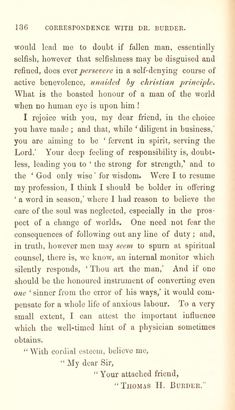 130 CORRESPONDENCE WITH DR. BURDER. would lead me to doubt if fallen man, essentially selfish, however that selfishness may be disguised and refined, does ever persevere in a self-denying course of active benevolence, unaided by Christian principle. What is the boasted honour of a man of the world when no human eye is upon him ! I rejoice with you, my dear friend, in the choice you have made ; and that, while ‘ diligent in business,’ you are aiming to be ‘ fervent in spirit, serving the Lord.’ Your deep feeling of responsibility is, doubt- less, leading you to ‘ the strong for strength,’ and to the ‘ God only wise ’ for wisdom. Were I to resume my profession, I think I should be bolder in offering ‘ a word in season,’ where I had reason to believe the care of the soul was neglected, especially in the pros- pect of a change of worlds. One need not fear the consequences of following out any line of duty ; and, in truth, however men may seem to spurn at spiritual counsel, there is, we know, an internal monitor which silently responds, ‘ Thou art the man,’ And if one should be the honoured instrument of converting even one ‘ sinner from the error of his ways,’ it would com- pensate for a whole life of anxious labour. To a very small extent, I can attest the important influence which the well-timed hint of a physician sometimes obtains. “With cordial esteem, believe me, “My dear Sir, “ Your attached friend, “Thomas H. Burder.”