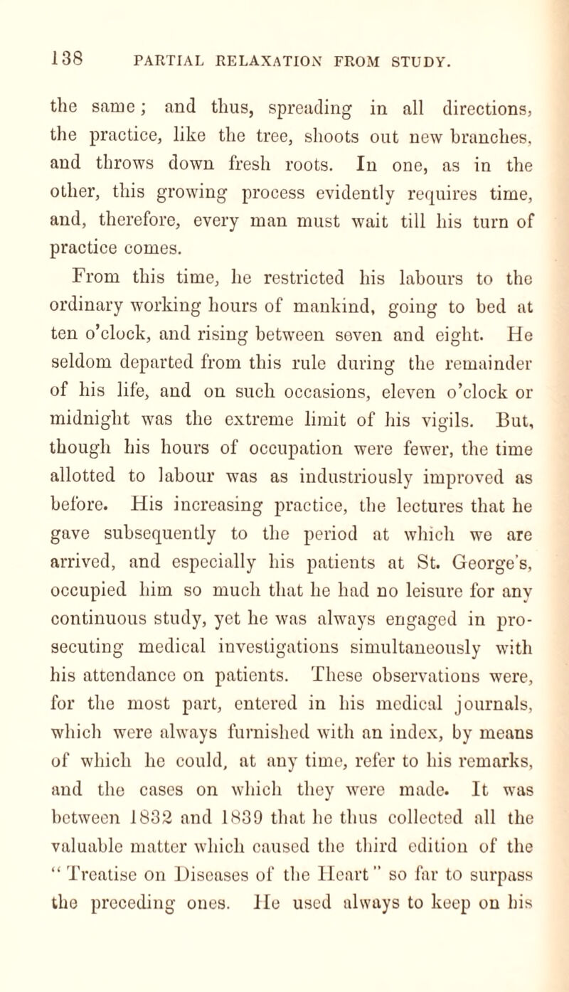 the same; and thus, spreading in all directions, the practice, like the tree, shoots out new branches, and throws down fresh roots. In one, as in the other, this growing process evidently requires time, and, therefore, every man must wait till his turn of practice comes. From this time, he restricted his labours to the ordinary working hours of mankind, going to bed at ten o’clock, and rising between seven and eight. He seldom departed from this rule during the remainder of his life, and on such occasions, eleven o’clock or midnight was the extreme limit of his vigils. But, though his hours of occupation were fewer, the time allotted to labour was as industriously improved as before. His increasing practice, the lectures that he gave subsequently to the period at which we are arrived, and especially his patients at St. George's, occupied him so much that he had no leisure for any continuous study, yet he was always engaged in pro- secuting medical investigations simultaneously with his attendance on patients. These observations were, for the most part, entered in his medical journals, which were always furnished with an index, by means of which he could, at any time, refer to his remarks, and the cases on which they were made. It was between 1832 and 1839 that he thus collected all the valuable matter which caused the third edition of the “ Treatise on Diseases of the Heart” so far to surpass the preceding ones. He used always to keep on his