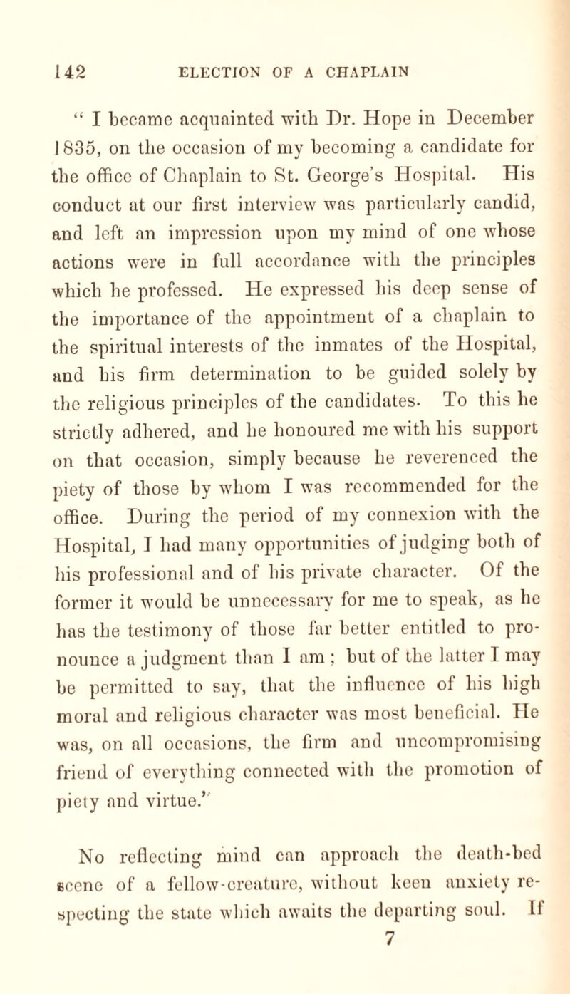 “ I became acquainted ■witli Dr. Hope in December 1835, on the occasion of my becoming a candidate for the office of Chaplain to St. George’s Hospital. His conduct at our first interview was particularly candid, and left an impression upon my mind of one whose actions were in full accordance with the principles which he professed. He expressed his deep sense of the importance of the appointment of a chaplain to the spiritual interests of the inmates of the Hospital, and his firm determination to be guided solely by the religious principles of the candidates. To this he strictly adhered, and he honoured me with his support on that occasion, simply because he reverenced the piety of those by whom I was recommended for the office. During the period of my connexion with the Hospital, T had many opportunities of judging both of his professional and of his private character. Of the former it would be unnecessary for me to speak, as he has the testimony of those far better entitled to pro- nounce a judgment than I am ; but of the latter I may be permitted to say, that the influence of his high moral and religious character was most beneficial. He was, on all occasions, the firm and uncompromising friend of everything connected with the promotion of piety and virtue.’ No reflecting mind can approach the death-bed scene of a fellow-creature, without keen anxiety re- specting the state which awaits the departing soul. It 7