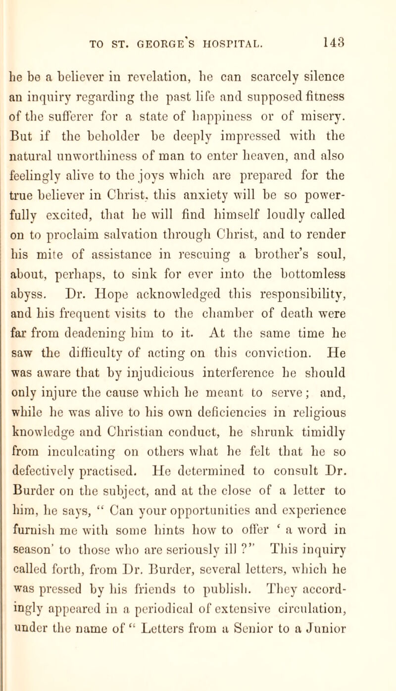 he bo a believer in revelation, he can scarcely silence an inquiry regarding the past life and supposed fitness of the sufferer for a state of happiness or of misery. But if the beholder be deeply impressed with the natural unworthiness of man to enter heaven, and also feelingly alive to the joys which are prepared for the true believer in Christ, this anxiety will be so power- fully excited, that he will find himself loudly called on to proclaim salvation through Christ, and to render his mite of assistance in rescuing a brother’s soul, about, perhaps, to sink for ever into the bottomless abyss. Dr. Hope acknowledged this responsibility, and his frequent visits to the chamber of death were far from deadening him to it. At the same time he saw the difficulty of acting on this conviction. He was aware that by injudicious interference he should only injure the cause which he meant to serve; and, while he was alive to his own deficiencies in religious knowledge and Christian conduct, he shrunk timidly from inculcating on others what he felt that he so defectively practised. He determined to consult Dr. Burder on the subject, and at the close of a letter to him, he says, “ Can your opportunities and experience furnish me with some hints how to offer c a word in season’ to those who are seriously ill ?” This inquiry called forth, from Dr. Burder, several letters, which he was pressed by his friends to publish. They accord- ingly appeared in a periodical of extensive circulation, under the name of “ Letters from a Senior to a Junior