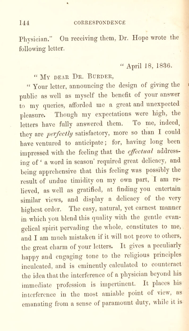 Physician.” On receiving them, Dr. Hope wrote the following letter. “ April 18, 1836. “ My dear Dr. Burder, “ Your letter, announcing the design of giving the public as well as myself the benefit of your answer to my queries, afforded me a great and unexpected pleasure. Though my expectations were high, the letters have fully answered them. To me, indeed, they are perfectly satisfactory, more so than I could have ventured to anticipate; for, having long been impressed with the feeling that the effectual address- ing of ‘ a word in season’ required great delicacy, and being apprehensive that this feeling was possibly the result of undue timidity on my own part, I am re- lieved, ns well as gratified, at finding you entertain similar views, and display a delicacy of the very highest order. The easy, natural, yet earnest manner in which you blend this quality with the gentle evan- gelical spirit pervading the whole, constitutes to me, and I am much mistaken if it will not prove to others, the great charm of your letters. It gives a peculiarly happy and engaging tone to the religious principles inculcated, and is eminently calculated to countciact the idea that the interference of a physician beyond his immediate profession is impertinent. It places his interference in the most amiable point ol view7, as emanating from a sense of paramount duty, while it is