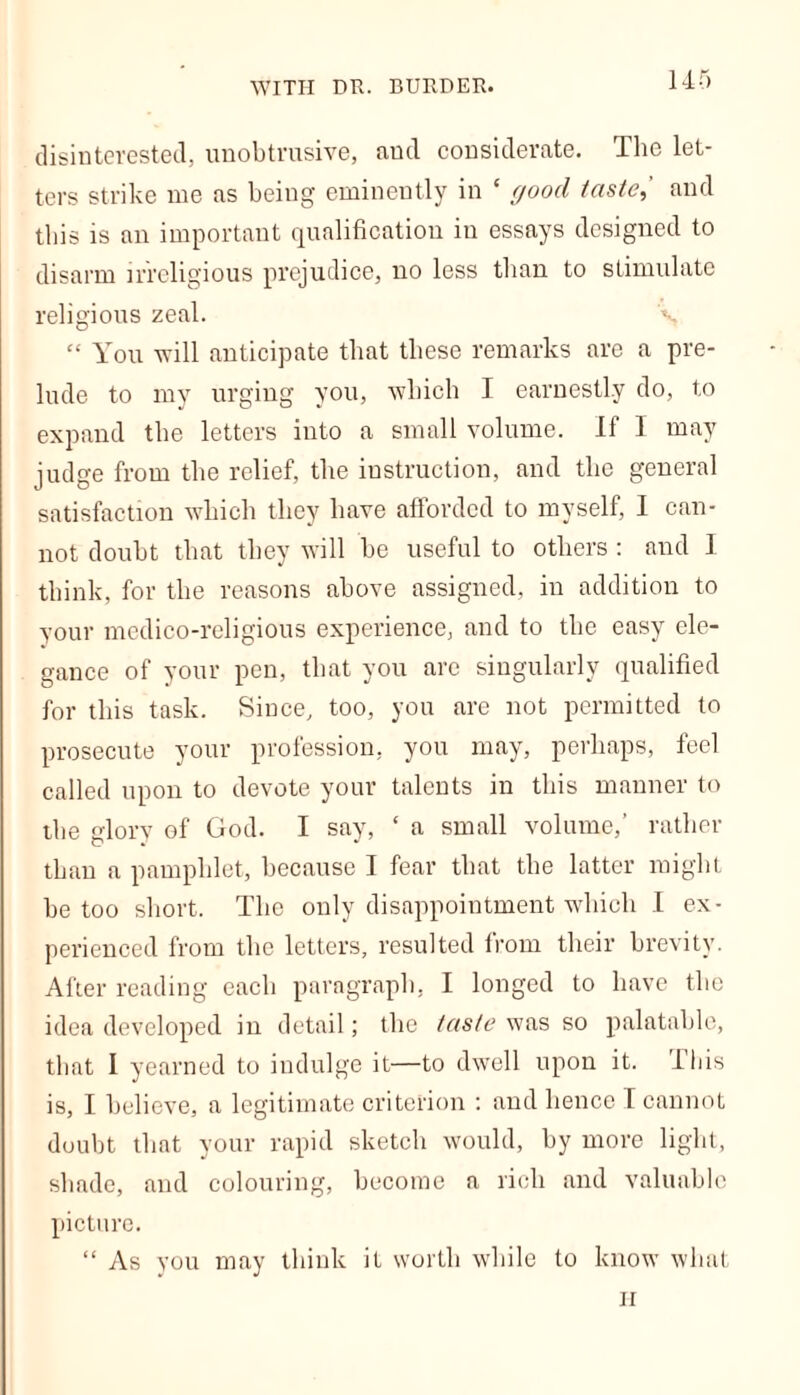 disinterested, unobtrusive, and considerate. The let- ters strike me as being eminently in ‘ good taste,' and this is an important qualification in essays designed to disarm irreligious prejudice, no less than to stimulate religious zeal. v “ You will anticipate that these remarks are a pre- lude to my urging you, which I earnestly do, to expand the letters into a small volume. If I may judge from the relief, the instruction, and the general satisfaction which they have afforded to myself, I can- not doubt that they will be useful to others : and I think, for the reasons above assigned, in addition to your medico-religious experience, and to the easy ele- gance of your pen, that you arc singularly qualified for this task. Since, too, you are not permitted to prosecute your profession, you may, perhaps, feci called upon to devote your talents in this manner to the glory of God. I say, ‘ a small volume,’ rather than a pamphlet, because I fear that the latter might be too short. The only disappointment which I ex- perienced from the letters, resulted from their brevity. After reading each paragraph, I longed to have the idea developed in detail; the taste was so palatable, that I yearned to indulge it—to dwell upon it. Ibis is, I believe, a legitimate criterion : and hence I cannot doubt that your rapid sketch would, by more light, shade, and colouring, become a rich and valuable picture. “ As you may think it worth while to know what ii
