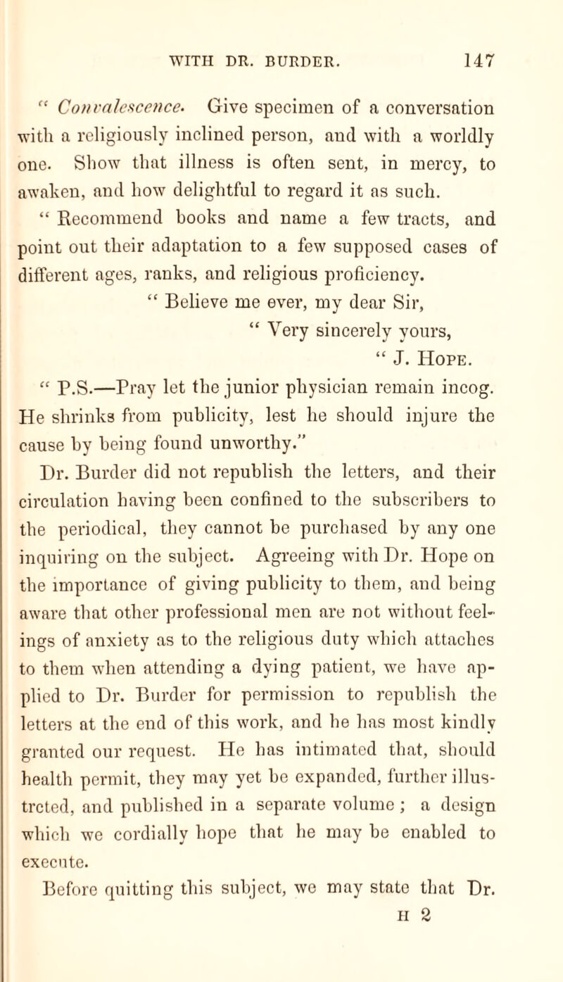 “ Convalescence. Give specimen of a conversation with a religiously inclined person, and with a worldly one. Show that illness is often sent, in mercy, to awaken, and how delightful to regard it as such. “ Recommend books and name a few tracts, and point out their adaptation to a few supposed cases of different ages, ranks, and religious proficiency. “ Believe me ever, my dear Sir, “ Very sincerely yours, “ J. Hope. “ P.S.—Pray let the junior physician remain incog. He shrinks from publicity, lest he should injure the cause by being found unworthy.” Dr. Burder did not republish the letters, and their circulation having been confined to the subscribers to the periodical, they cannot be purchased by any one inquiring on the subject. Agreeing with Dr. Hope on the importance of giving publicity to them, and being aware that other professional men are not without feel- ings of anxiety as to the religious duty which attaches to them when attending a dying patient, we have ap- plied to Dr. Burder for permission to republish the letters at the end of this work, and he has most kindly granted our request. He has intimated that, should health permit, they may yet be expanded, further illus- trated, and published in a separate volume ; a design which we cordially hope that he may be enabled to execute. Before quitting this subject, we may state that Dr. H 2
