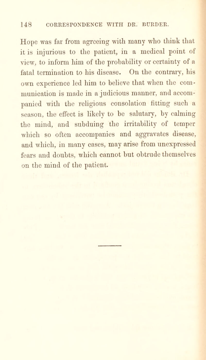 Hope was far from agreeing with many who think that it is injurious to the patient, in a medical point of view, to inform him of the probability or certainty of a fatal termination to his disease. On the contrary, his own experience led him to believe that when the com- munication is made in a judicious manner, and accom- panied with the religious consolation fitting such a season, the effect is likely to be salutary, by calming the mind, and subduing the irritability of temper which so often accompanies and aggravates disease, and which, in many cases, may arise from unexpressed fears and doubts, which cannot but obtrude themselves on the mind of the patient.