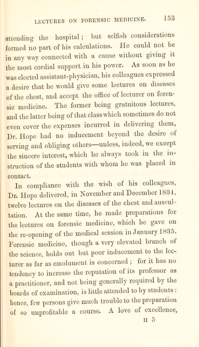 LECTURES ON FORENSIC MEDICINE. attending tlie hospital; hut selfish considerations formed no part of his calculations. He could not he in any way connected with a cause without gi\mg it the most cordial support in his power. As soon as he was elected assistant-physician, his colleagues expressed a desire that he would give some lectures on diseases of the chest, and accept the office of lecturer on foren- sic medicine. The former being gratuitous lectures, and the latter being of that class which sometimes do not even cover the expenses incurred in delivering them, Dr. Hope had no inducement beyond the desire of serving and obliging others—unless, indeed, we except the sincere interest, which he always took in the in- struction of the students with whom he was placed in contact. In compliance with the wish of his colleagues, Dr. Hope delivered, in November and December 1834, twelve lectures on the diseases of the chest and auscul- tation. At the same time, lie made preparations for the lectures on forensic medicine, which he gave on the re-opening of the medical session in January 1835. Forensic medicine, though a very elevated branch of the science, holds out but poor inducement to the lec- turer as far as emolument is concerned ; for it has no tendency to increase the reputation of its piofessoi as a practitioner, and not being generally required by the boards of examination, is little attended to by students . hence, few persons give much trouble to thepieparation of so unprofitable a course. A love of excellence, H 5