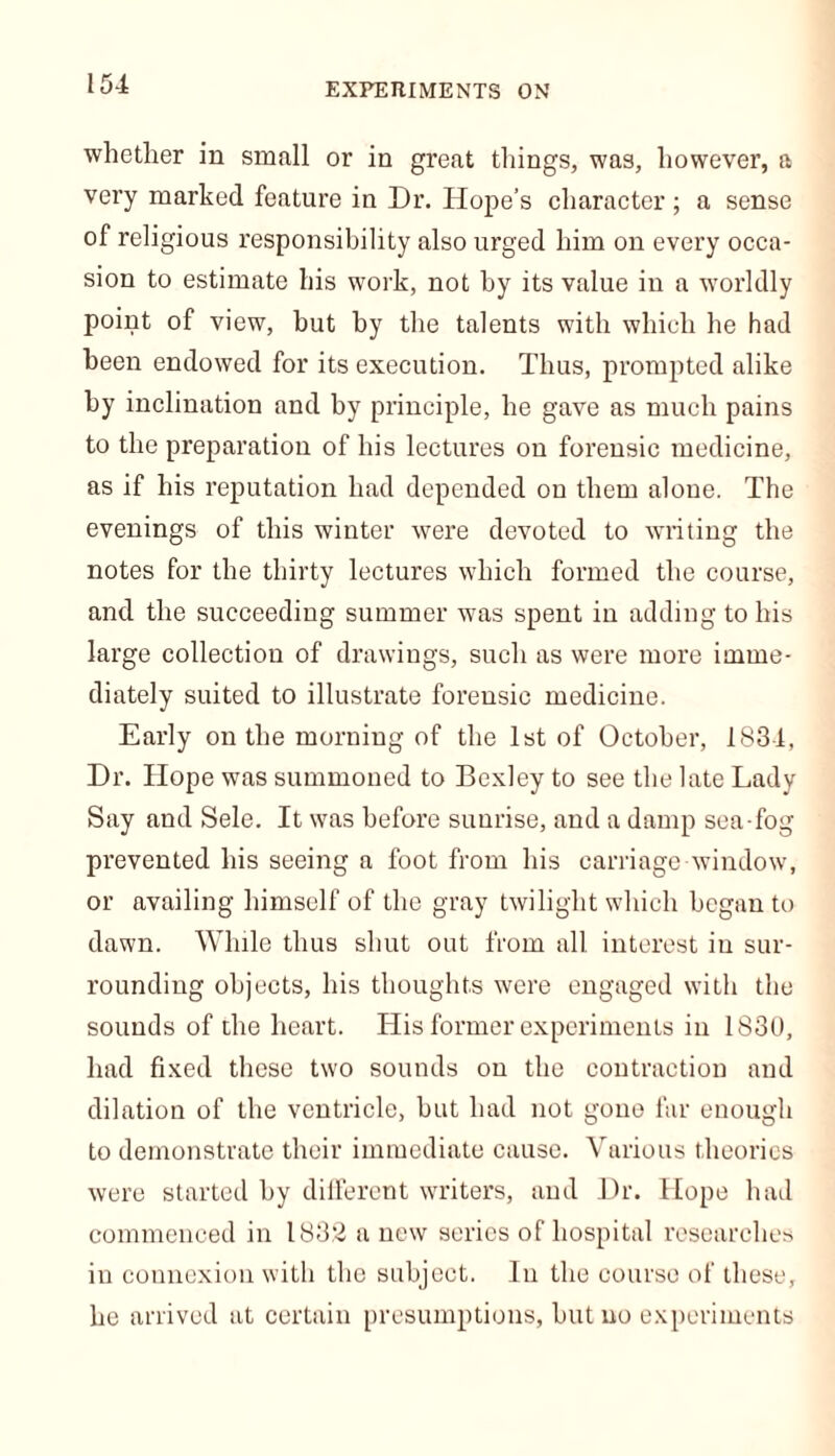 EXPERIMENTS ON whether in small or in great things, was, however, a very marked feature in Dr. Hope’s character ; a sense of religious responsibility also urged him on every occa- sion to estimate his work, not by its value in a worldly point of view, but by the talents with which he had been endowed for its execution. Thus, prompted alike by inclination and by principle, he gave as much pains to the preparation of his lectures on forensic medicine, as if his reputation had depended on them alone. The evenings of this winter were devoted to writing the notes for the thirty lectures which formed the course, and the succeeding summer was spent in adding to his large collection of drawings, such as were more imme- diately suited to illustrate forensic medicine. Early on the morning of the 1st of October, 1834, Dr. Hope was summoned to Bexley to see the late Lady Say and Sele. It was before sunrise, and a damp sea fog prevented his seeing a foot from his carriage window, or availing himself of the gray twilight which began to dawn. While thus shut out from all interest in sur- rounding objects, his thoughts were engaged with the sounds of the heart. His former experiments in 183U, had fixed these two sounds on the contraction and dilation of the ventricle, hut had not gone far enough to demonstrate their immediate cause. Various theories were started by different writers, and Dr. Hope had commenced in 1832 a new series of hospital researches in connexion with the subject. In the course of these, he arrived at certain presumptions, hut no experiments