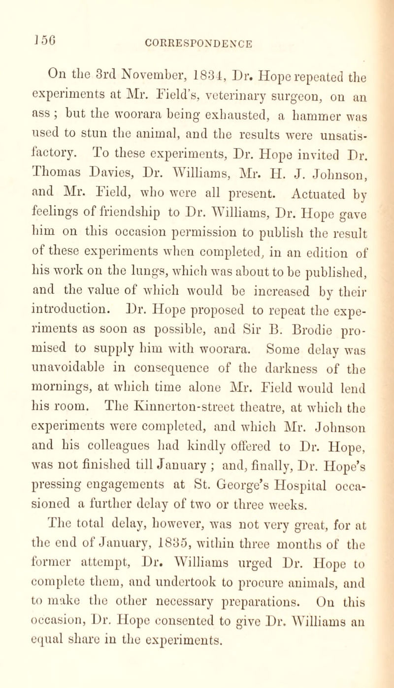 CORRESrONDEXCE On the 3rd November, 1834, Dr. Hope repeated the experiments at Mr. Field’s, veterinary surgeon, on an ass ; but the woorara being exhausted, a hammer was used to stun the animal, and the results were unsatis- factory. To these experiments. Dr. Hope invited Dr. Thomas Davies, Dr. Williams, Mr. Id. J. Johnson, and Mr. Field, who were all present. Actuated by feelings of friendship to Dr. Williams, Dr. Hope gave him on this occasion permission to publish the result of these experiments when completed, in an edition of his work on the lungs, which was about to be published, and the value of which would be increased by their introduction. Dr. Hope proposed to repeat the expe- riments as soon as possible, and Sir 13. Brodie pro- mised to supply him with woorara. Some delay was unavoidable in consequence of the darkness of the mornings, at which time alone Mr. Field would lend his room. The Kinnertou-street theatre, at which the experiments were completed, and which Mr. Johnson and his colleagues had kindly offered to Dr. Hope, was not finished till January ; and, finally, Dr. Hope’s pressing engagements at St. George’s Hospital occa- sioned a further delay of two or three weeks. The total delay, however, wars not very great, for at the end of January, 1835, within three months of the former attempt, Dr. Williams urged Dr. Hope to complete them, and undertook to procure animals, and to make the other necessary preparations. Ou this occasion, Dr. Hope consented to give Dr. Williams an equal share in the experiments.