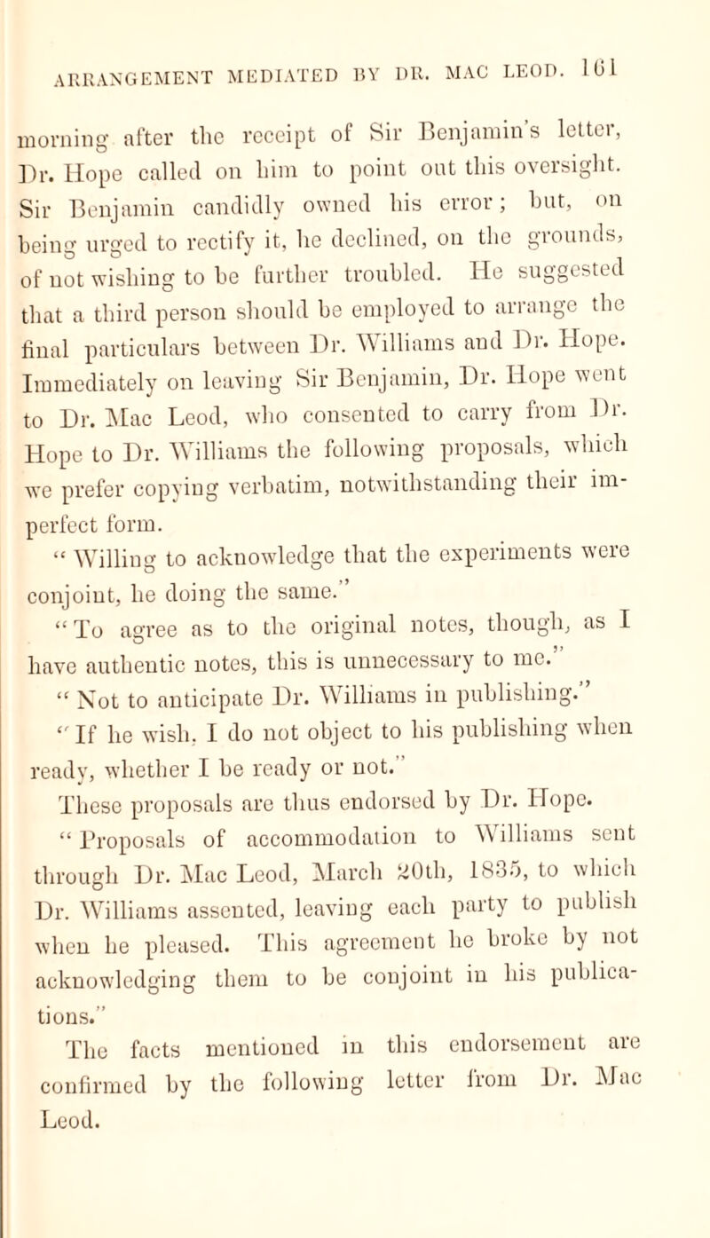 morning after the receipt of Sir Benjamin’s letter, Dr. Hope called on him to point oat this oversight. Sir Benjamin candidly owned his error; hut, on being urged to rectify it, he declined, on the grounds, of not wishing to be further troubled. He suggested that a third person should be employed to arrange the final particulars between Dr. Williams and Dr. Hope. Immediately on leaving Sir Benjamin, Dr. Hope went to Dr. Mac Leod, who consented to carry from Dr. Hope to Dr. Williams the following proposals, which we prefer copying verbatim, notwithstanding their im- perfect form. “ Willing to acknowledge that the experiments were conjoint, he doing the same. “To agree as to the original notes, though, as I have authentic notes, this is unnecessary to me. “ Not to anticipate Dr. Williams in publishing.” “ If he wish, I do not object to his publishing when ready, whether I be ready or not. These proposals are thus endorsed by Dr. Hope. “ Proposals of accommodation to Williams sent through Dr. Mac Leod, March MOth, 1835, to which Dr. Williams assented, leaving each party to publish when he pleased. This agreement he broke by not acknowledging them to be conjoint in his publica- tions.” The facts mentioned in this endorsement are confirmed by the following letter irom Di. Mac Leod.