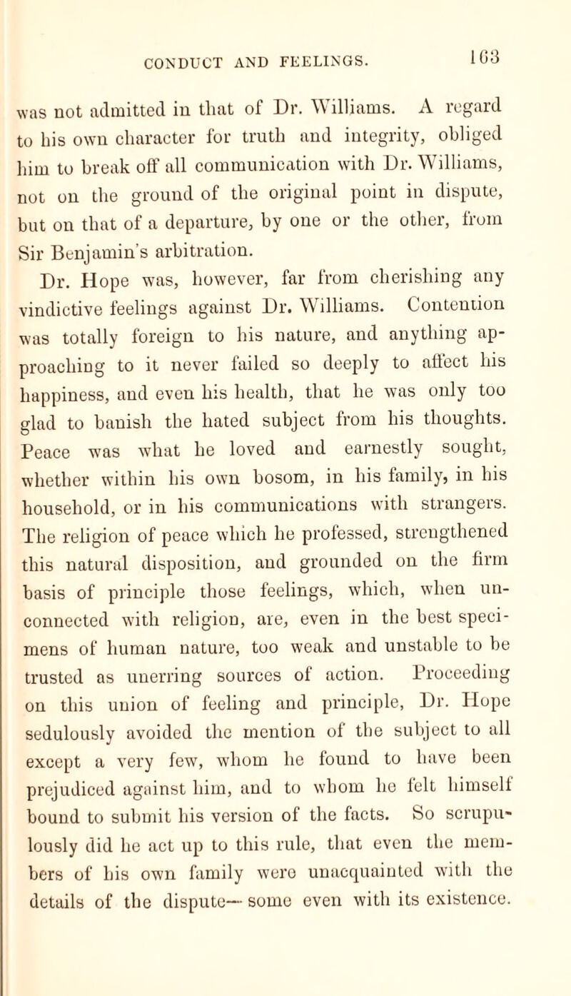 was not admitted in that of Dr. Williams. A regard to his own character for truth and integrity, obliged him to break off all communication with Dr. Williams, not on the ground of the original point in dispute, but on that of a departure, by one or the other, from Sir Benjamin's arbitration. Dr. Hope was, however, far from cherishing any vindictive feelings against Dr. Williams. Contention was totally foreign to his nature, and anything ap- proaching to it never failed so deeply to affect his happiness, and even his health, that he was only too glad to banish the hated subject from his thoughts. Peace was what he loved and earnestly sought, whether within his own bosom, in his family, in his household, or in his communications with strangers. The religion of peace which he professed, strengthened this natural disposition, and grounded on the firm basis of principle those feelings, which, when un- connected with religion, are, even in the best speci- mens of human nature, too weak and unstable to be trusted as unerring sources of action. Proceeding on this union of feeling and principle, Dr. Hope sedulously avoided the mention of the subject to all except a very few, whom he found to have been prejudiced against him, and to whom he felt himself bound to submit his version of the facts. Bo scrupu- lously did he act up to this rule, that even the mem- bers of his own family were unacquainted with the details of the dispute—- some even with its existence.