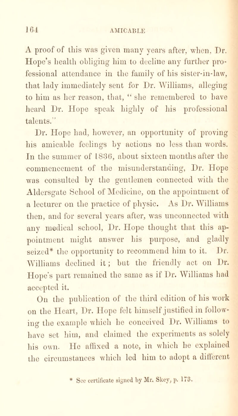 AMICABLE J 64 A proof of tliis was given many years after, when. Dr. Hope’s health obliging him to decline any further pro- fessional attendance in the family of his sister-in-law, that lady immediately sent for Dr. Williams, alleging to him as her reason, that, “ she remembered to have heard Dr. Hope speak highly of his professional talents.  Dr. Hope had, however, an opportunity of proving his amicable feelings by actions no less than words. In the summer of 1830, about sixteen months after the commencement of the misunderstanding, Dr. Hope was consulted by the gentlemen connected with the Aldersgate School of Medicine, on the appointment of a lecturer on the practice of physic. As Dr. Williams then, and for several years after, was unconnected with any medical school, Dr. Hope thought that this ap- pointment might answer his purpose, and gladly seized* the opportunity to recommend him to it. Dr. Williams declined it; but the friendly act on Dr. Hope’s part remained the same as if Dr. Williams had accepted it. On the publication of the third edition of his work on the Heart, Dr. Hope felt himself justified in follow- ing the example which he conceived Dr. Williams to have set him, and claimed the experiments as solely his own. He affixed a note, in which he explained the circumstances which led him to adopt a different * Sec certificate signed by Mr. Skev, p. 173.