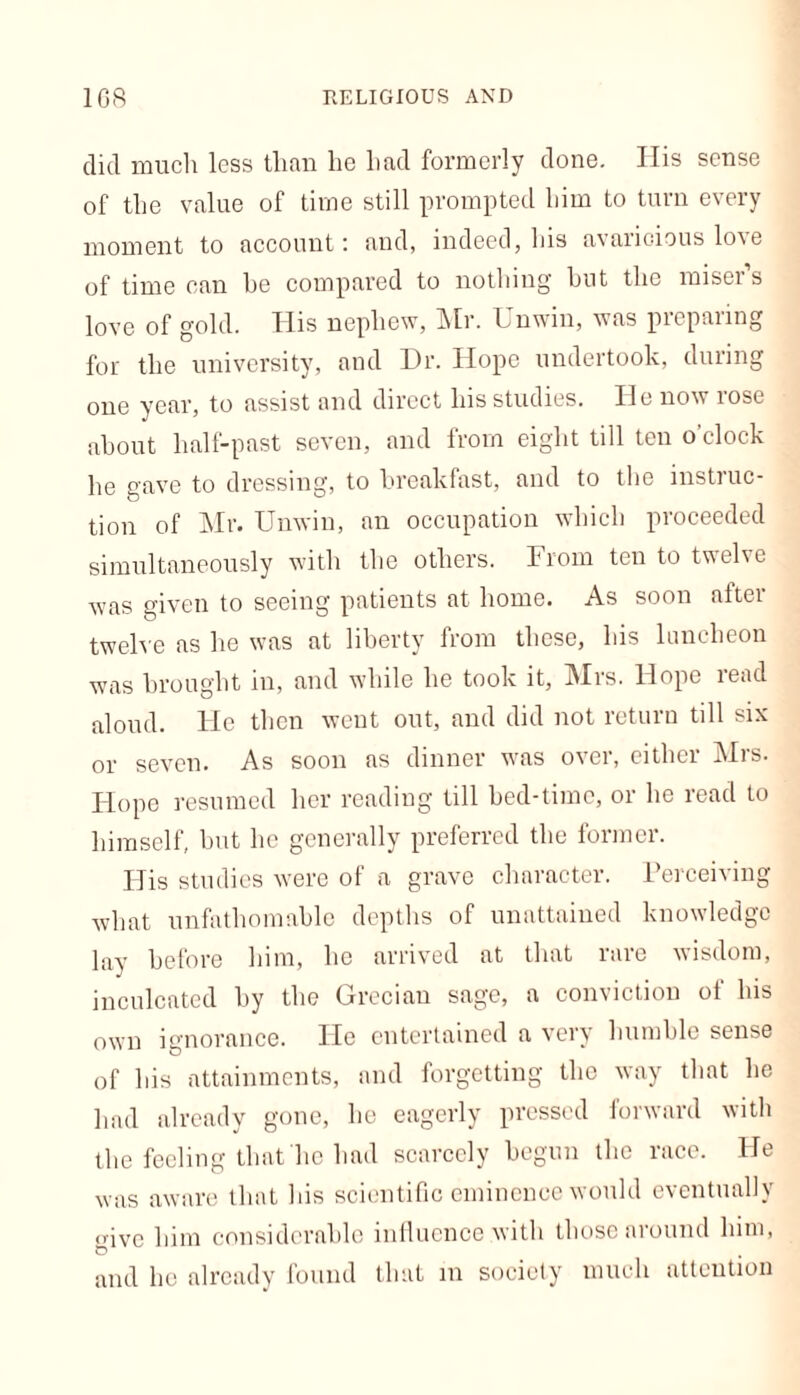 did much less than lie had formerly done. His sense of the value of time still prompted him to turn every moment to account: and, indeed, his avaricious love of time can be compared to nothing but the misers love of gold. His nephew, Mr. I nwin, was prepaiing for the university, and Dr. Hope undertook, during one year, to assist and direct his studies. He now rose about half-past seven, and from eight till ten o’clock he gave to dressing, to breakfast, and to the instruc- tion of Mr. Unwin, an occupation which proceeded simultaneously with the others. From ten to twelve was given to seeing patients at home. As soon after twelve as he was at liberty from these, his luncheon was brought in, and while he took it, Mrs. Hope read aloud. He then went out, and did not return till six or seven. As soon as dinner was over, either Mrs. Hope resumed her reading till bed-time, or he read to himself, but he generally preferred the former. His studies were of a grave character. Perceiving what unfathomable depths of unattained knowledge lay before him, he arrived at that rare wisdom, inculcated by the Grecian sage, a conviction of his own ignorance. Fie entertained a very humble sense of his attainments, and forgetting the way that he had already gone, lie eagerly pressed forward with the feeling that he had scarcely begun the race. He was aware that his scientific eminence would eventually <nvc him considerable influence with those around him, and he already found that in society much attention