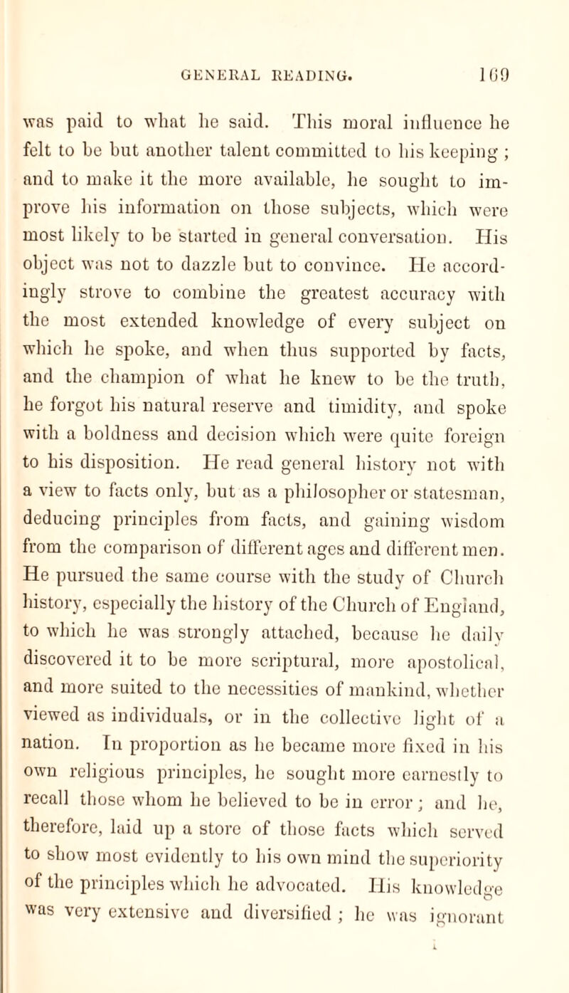 was paid to wliat he said. This moral influence he felt to he hut another talent committed to his keeping ; and to make it the more available, he sought to im- prove his information on those subjects, which were most likely to he started in general conversation. His object was not to dazzle but to convince. He accord- ingly strove to combine the greatest accuracy with the most extended knowledge of every subject on which he spoke, and when thus supported by facts, and the champion of what he knew to be the truth, he forgot his natural reserve and timidity, and spoke with a boldness and decision which were quite foreign to his disposition. He read general history not with a view to facts only, hut as a philosopher or statesman, deducing principles from facts, and gaining wisdom from the comparison of different ages and different men. He pursued the same course with the study of Church history, especially the history of the Church of England, to which he was strongly attached, because he daily discovered it to he more scriptural, more apostolical, and more suited to the necessities of mankind, whether viewed as individuals, or in the collective light of a nation. In proportion as he became more fixed in his own religious principles, he sought more earnestly to recall those whom he believed to be in error; and he, therefore, laid up a store of those facts which served to show most evidently to his own mind the superiority of the principles which he advocated. His knowledge was very extensive and diversified ; he was ignorant