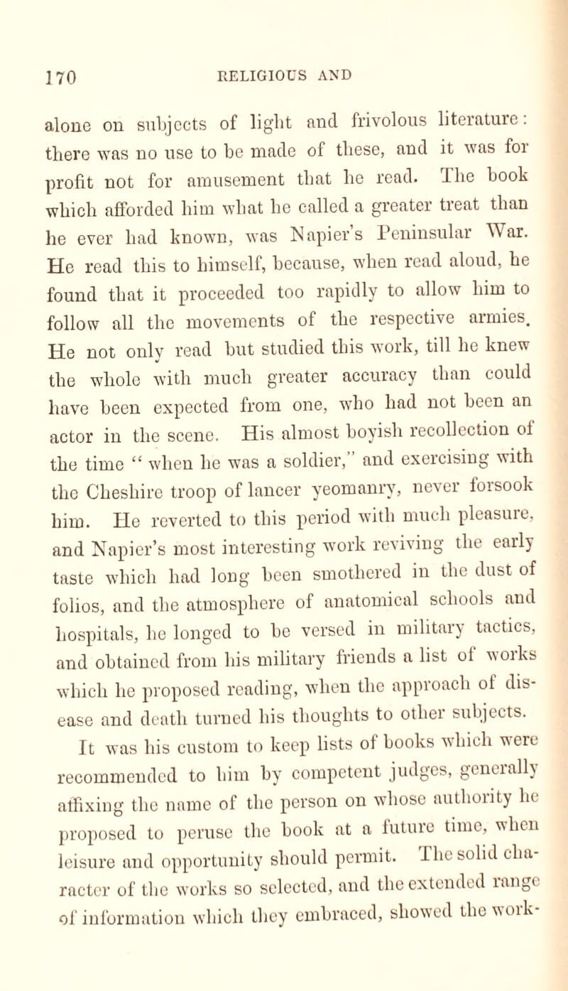 alone on subjects of light and frivolous literature. there was no use to be made of these, and it was foi profit not for amusement that he read. The book which afforded him what he called a greater treat than he ever had known, was Napier’s Peninsular War. He read this to himself, because, when read aloud, he found that it proceeded too rapidly to allow him to follow all the movements of the respective armies. He not only read but studied this work, till he knew the whole with much greater accuracy than could have been expected from one, who had not been an actor in the scene. His almost boyish recollection of the time “ when he was a soldier, and exercising with the Cheshire troop of lancer yeomanry, never forsook him. He reverted to this period with much pleasure, and Napier’s most interesting work reviving the early taste which had long been smothered in the dust of folios, and the atmosphere of anatomical schools and hospitals, he longed to be versed in military tactics, and obtained from his military friends a list ol woiks which lie proposed reading, when the approach ol dis- ease and death turned his thoughts to other subjects. It was his custom to keep lists ol books which were recommended to him by competent judges, geneially affixing the name of the person on whose authority lit proposed to peruse the book at a future time, when leisure and opportunity should permit. The solid cha- racter of the works so selected, and the extended rang* of information which they embraced, showed the woik
