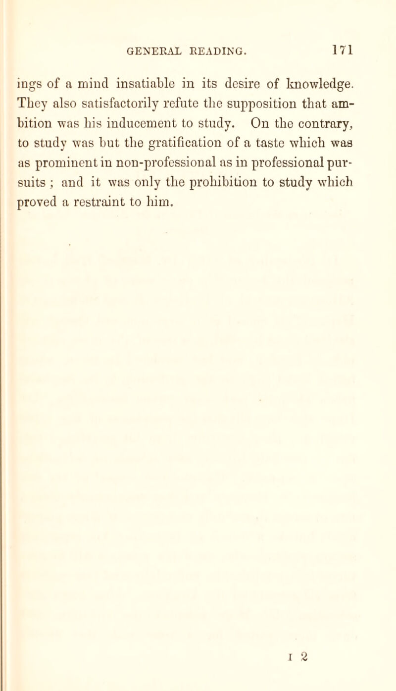 ings of a mind insatiable in its desire of knowledge. They also satisfactorily refute the supposition that am- bition was his inducement to study. On the contrary, to study was but the gratification of a taste which was as prominent in non-professional as in professional pur- suits ; and it was only the prohibition to study which proved a restraint to him.