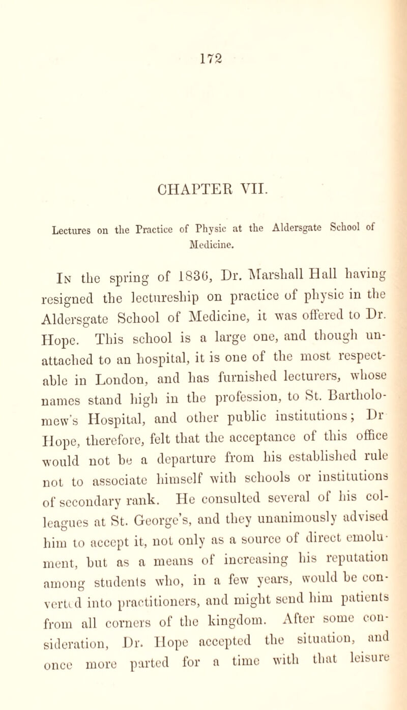 CHAPTER VII. Lectures on the Practice of Physic at the Aldersgate School of Medicine. In the spring of 1830, Dr. Marshall Hall having resigned the lectureship on practice of physic in the Aldersgate School of Medicine, it was offered to Dr. Hope. This school is a large one, and though un- attached to an hospital, it is one of the most respect- able in London, and has furnished lecturers, whose names stand high in the profession, to St. Bartholo- mews Hospital, and other public institutions; Dr PI ope, therefore, felt that the acceptance of this office would not be a departure from his established rule not to associate himself with schools or institutions of secondary rank. He consulted several of his col- leagues at St. George’s, and they unanimously advised him to accept it, not only as a source of direct emolu- ment, but as a means of increasing his reputation among students who, in a few years, would be eon- verti d into practitioners, and might scud him patients from all corners of the kingdom. After some con- sideration, Dr. Hope accepted the situation, and once more parted for a time with that leisuie