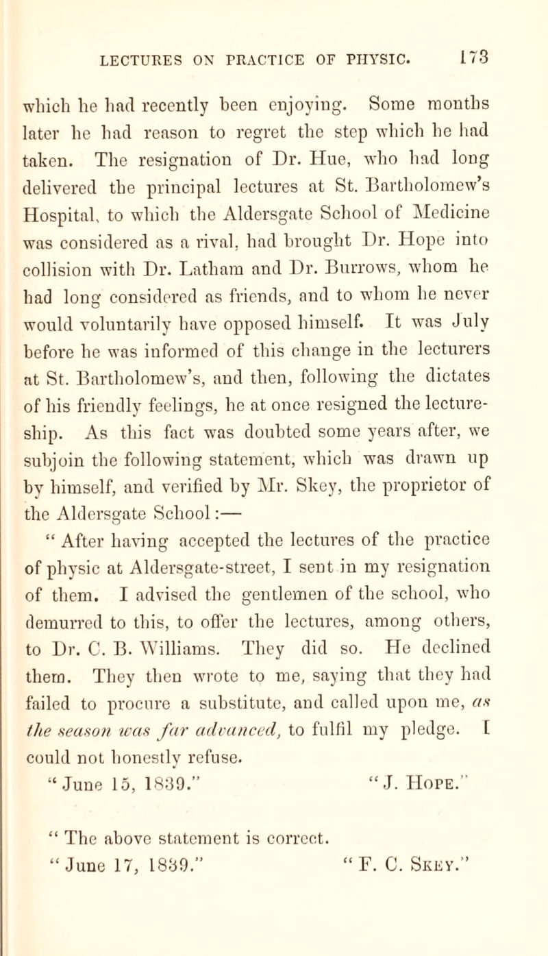 which he had recently been enjoying. Some months later he had reason to regret the step which he had taken. The resignation of Dr. Hue, who had long delivered the principal lectures at St. Bartholomew’s Hospital, to which the Aldersgate School of Medicine was considered as a rival, had brought Dr. Hope into collision with Dr. Latham and Dr. Burrows, whom he had long considered as friends, and to whom he never would voluntarily have opposed himself. It was July before be was informed of this change in the lecturers at St. Bartholomew’s, and then, following the dictates of his friendly feelings, he at once resigned the lecture- ship. As this fact was doubted some years after, we subjoin the following statement, which was drawn up by himself, and verified by Mr. Skey, the proprietor of the Aldersgate School:— “ After having accepted the lectures of the practice of physic at Aldersgate-street, I sent in my resignation of them. I advised the gentlemen of the school, who demurred to this, to offer the lectures, among others, to Dr. C. B. Williams. They did so. fie declined them. They then wrote to me, saying that they had failed to procure a substitute, and called upon me, as the season was far advanced, to fulfil my pledge. [ could not honestly refuse. “June 15, 1839.” “J. Hope.” “ The above statement is correct. “June 17, 1839.” “ F. C. Seep.”