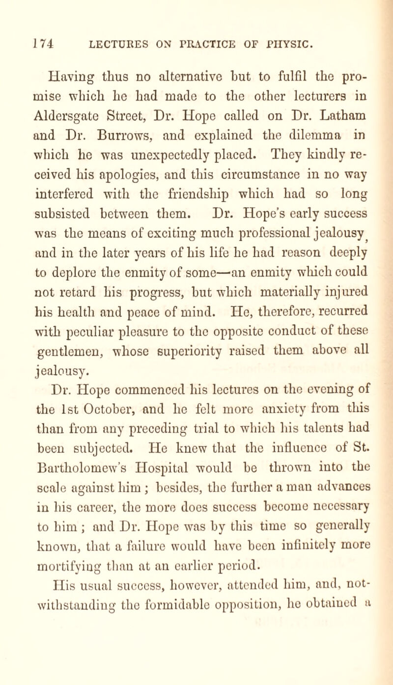Having thus no alternative hut to fulfil the pro- mise which he had made to the other lecturers in Aldersgate Street, Dr. Hope called on Dr. Latham and Dr. Burrows, and explained the dilemma in which he was unexpectedly placed. They kindly re- ceived his apologies, and this circumstance in no way interfered with the friendship which had so long subsisted between them. Dr. Hope’s early success was the means of exciting much professional jealousy^ and in the later years of his life he had reason deeply to deplore the enmity of some—an enmity which could not retard his progress, hut which materially injured his health and peace of mind. He, therefore, recurred with peculiar pleasure to the opposite conduct of these gentlemen, whose superiority raised them above all jealousy. Dr. Hope commenced his lectures on the evening of the 1st October, and he felt more anxiety from this than from any preceding trial to which his talents had been subjected. He knew that the influence of St. Bartholomew’s Hospital would be thrown into the scale against him ; besides, the further a man advances in his career, the more does success become necessary to him ; and Dr. Hope was by this time so generally known, that a failure would have been infinitely more mortifying than at an earlier period. His usual success, however, attended him, and, not- withstanding the formidable opposition, he obtained a