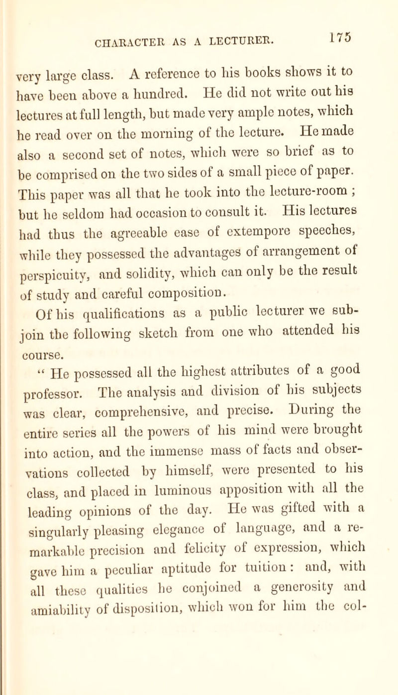 CHARACTER AS A LECTURER. very large class. A reference to his books shows it to have been above a hundred. He did not write out his lectures at full length, hut made very ample notes, which he read over on the morning of the lecture. He made also a second set of notes, which were so brief as to be comprised on the two sides of a small piece of paper. This paper was all that he took into the lecture-room ; but he seldom had occasion to consult it. His lectures had thus the agreeable ease of extempore speeches, while they possessed the advantages of arrangement of perspicuity, and solidity, which can only be the result of study and careful composition. Of his qualifications as a public lecturer we sub- join the following sketch from one who attended his course. “ He possessed all the highest attributes of a good professor. The analysis aud division of his subjects was clear, comprehensive, and precise. During the entire series all the powers of his mind were brought into action, and the immense mass of facts and obser- vations collected by himself, were presented to his class, and placed in luminous apposition with all the leading opinions of the day. He was gifted with a singularly pleasing elegance of language, and a re- markable precision and felicity of expression, which gave him a peculiar aptitude foi tuition . and, with all these qualities he conjoined a generosity and amiability of disposition, which won for him the col-