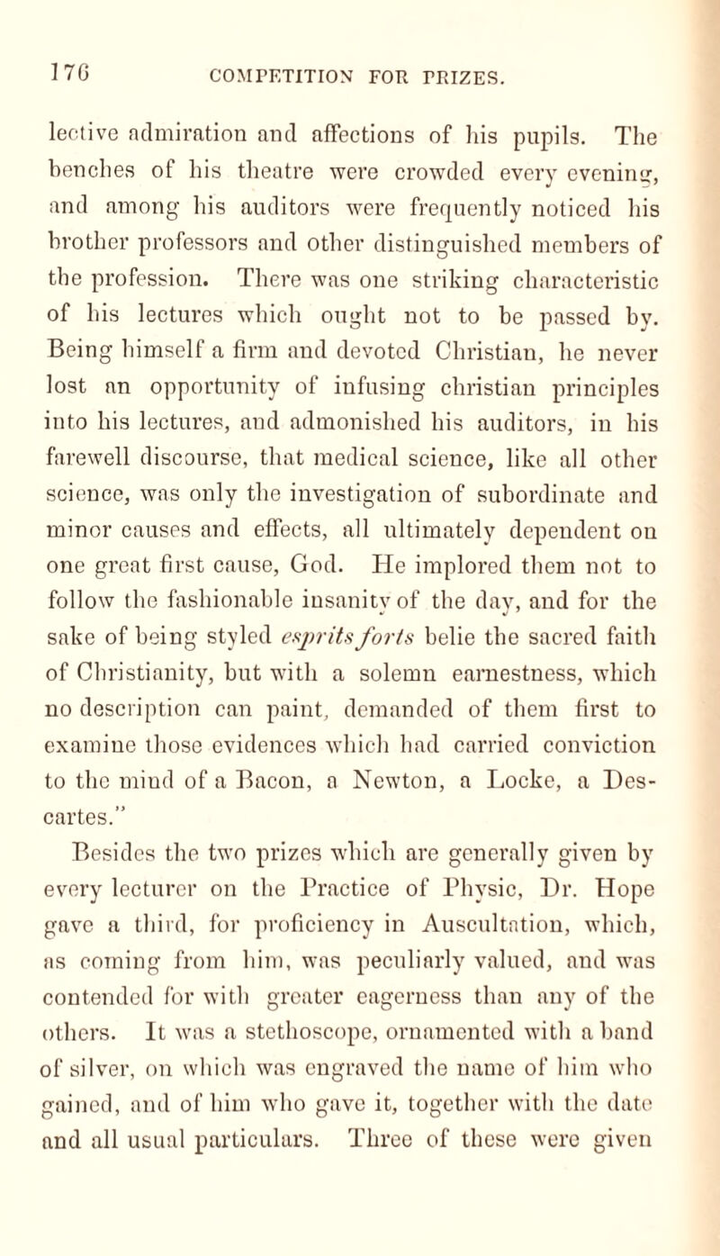 170 lective admiration and affections of his pupils. The benches of his theatre were crowded every evening, and among his auditors were frequently noticed his brother professors and other distinguished members of tbe profession. There was one striking characteristic of his lectures which ought not to be passed by. Being himself a firm and devoted Christian, he never lost an opportunity of infusing Christian principles into his lectures, and admonished his auditors, in his farewell discourse, that medical science, like all other science, was only the investigation of subordinate and minor causes and effects, all ultimately dependent on one great first cause, God. He implored them not to follow the fashionable insanity of the day, and for the sake of being styled esprits forts belie tbe sacred faith of Christianity, but with a solemn earnestness, which no description can paint, demanded of them first to examine those evidences which had carried conviction to the mind of a Bacon, a Newton, a Locke, a Des- cartes.” Besides the two prizes which are generally given by every lecturer on the Practice of Physic, Dr. Hope gave a third, for proficiency in Auscultation, which, as coming from him, was peculiarly valued, and was contended for with greater eagerness than any of the others. It was a stethoscope, ornamented with a band of silver, on which was engraved the name of him who gained, and of him who gave it, together with the date and all usual particulars. Three of these were given