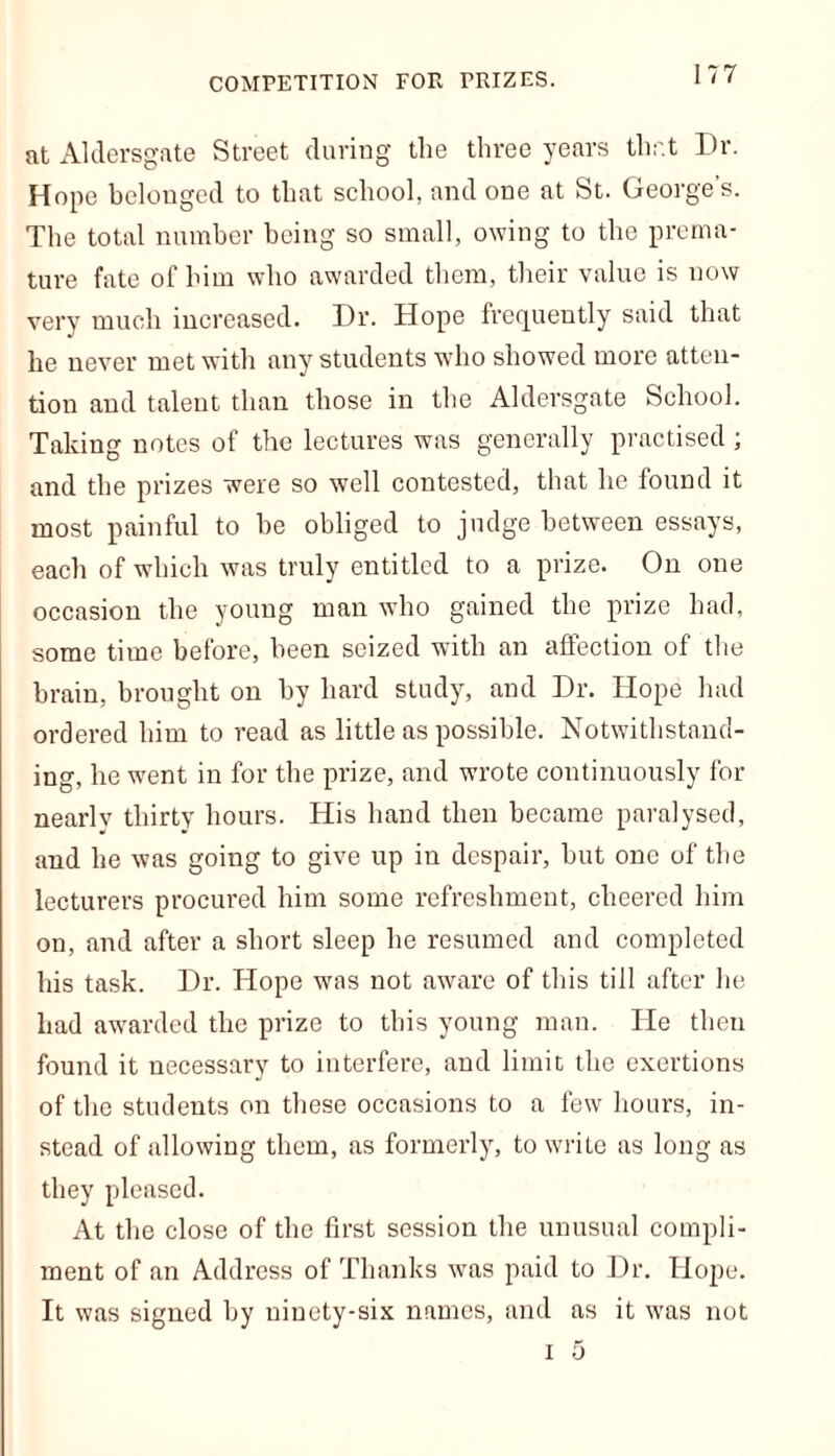 at Aldersgate Street during the three years that Dr. Hope belonged to that school, and one at St. George’s. The total number being so small, owing to the prema- ture fate of him who awarded them, their value is now very much increased. Dr. Hope frequently said that he never met with any students who showed more atten- tion and talent than those in the Aldersgate School. Taking notes of the lectures was generally practised; and the prizes were so well contested, that he found it most painful to be obliged to judge between essays, each of which was truly entitled to a prize. On one occasion the young man who gained the prize had, some time before, been seized with an affection of the brain, brought on by hard study, and Dr. Hope had ordered him to read as little as possible. Notwithstand- ing, he went in for the prize, and wrote continuously for nearlv thirty hours. His hand then became paralysed, and he was going to give up in despair, but one of the lecturers procured him some refreshment, cheered him on, and after a short sleep he resumed and completed his task. Dr. Hope was not aware of this till after he had awarded the prize to this young man. He then found it necessary to interfere, and limit the exertions of the students on these occasions to a few hours, in- stead of allowing them, as formerly, to write as long as they pleased. At the close of the first session the unusual compli- ment of an Address of Thanks was paid to Dr. Hope. It was signed by ninety-six names, and as it was not i 5