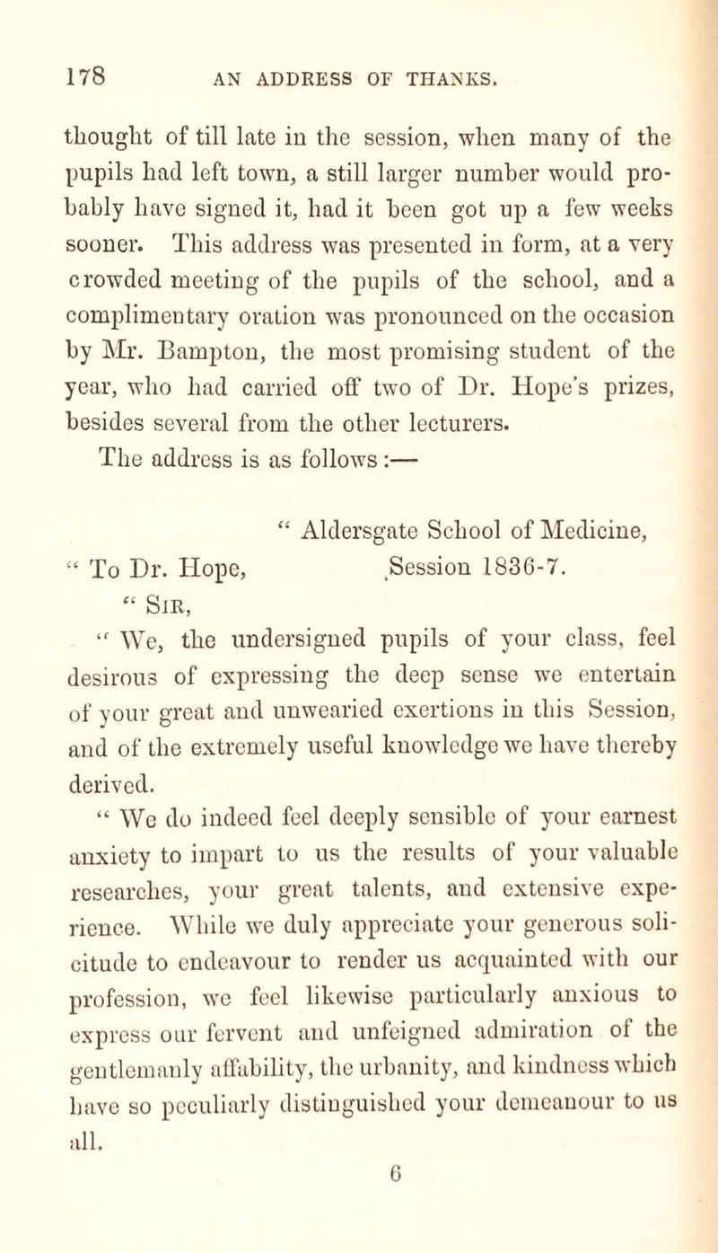 thought of till late in the session, when many of the pupils had left town, a still larger number would pro- bably have signed it, had it been got up a few weeks sooner. This address was presented in form, at a very crowded meeting of the pupils of the school, and a complimentary oration was pronounced on the occasion by Mr. Hampton, the most promising student of the year, who had carried off two of Dr. Hope’s prizes, besides several from the other lecturers. The address is as follows :— “ Aldersgate School of Medicine, £< To Dr. Hope, Session 1836-7. “ Sir, ‘f We, the undersigned pupils of your class, feel desirous of expressing the deep sense we entertain of your great and unwearied exertions in this Session, and of the extremely useful knowledge we have thereby derived. “ We do indeed feel deeply sensible of your earnest anxiety to impart to us the results of your valuable researches, your great talents, and extensive expe- rience. While we duly appreciate your generous soli- citude to endeavour to render us acquainted with our profession, we feel likewise particularly anxious to express our fervent and unfeigned admiration oi the gentlemanly affability, the urbanity, and kindness which have so peculiarly distinguished your demeanour to us all. 6