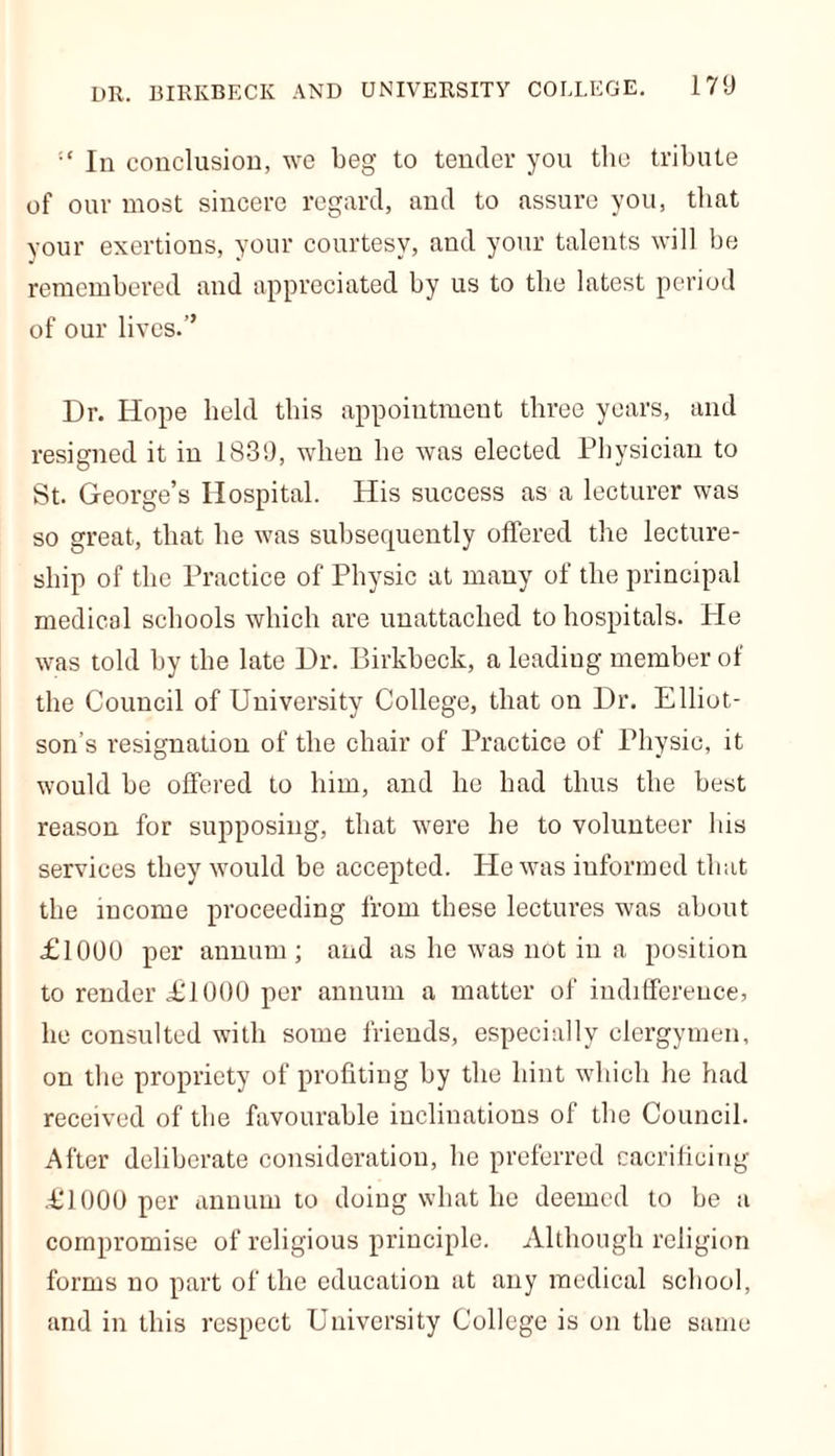 DR. BIRKBECK AND UNIVERSITY COLLEGE. In conclusiou, we beg to tender you the tribute of our most sincere regard, and to assure you, that your exertions, your courtesy, and your talents will be remembered and appreciated by us to the latest period of our lives.” Dr. Hope held this appointment three years, and resigned it in 183'.), when he was elected Physician to St. George’s Hospital. His success as a lecturer was so great, that he was subsequently offered the lecture- ship of the Practice of Physic at many of the principal medical schools which are unattached to hospitals. Pie was told by the late Dr. Birkbeck, a leadiug member of the Council of University College, that on Dr. Elliot- son’s resignation of the chair of Practice of Physic, it would be offered to him, and he had thus the best reason for supposing, that were he to volunteer his services they would be accepted. He was iuformed that the income proceeding from these lectures was about £1000 per annum ; and as he was not in a position to render £1000 per annum a matter of indifference, he consulted with some friends, especially clergymen, on the propriety of profiting by the hint which he had received of the favourable inclinations of the Council. After deliberate consideration, he preferred cacrificing £1000 per annum to doing what he deemed to be a compromise of religious principle. Although religion forms no part of the education at any medical school, and in this respect University College is on the same