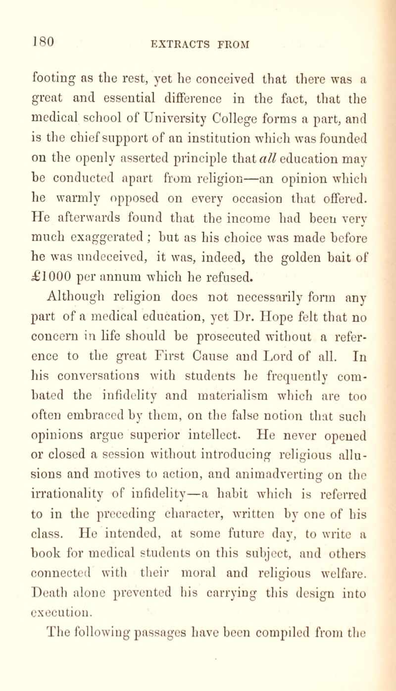 EXTRACTS FROM footing as the rest, yet he conceived that there was a great and essential difference in the fact, that the medical school of University College forms a part, and is the chief support of an institution which was founded on the openly asserted principle that all education may he conducted apart from religion—an opinion which he warmly opposed on every occasion that offered. He afterwards found that the income had been very much exaggerated ; but as his choice was made before he was undeceived, it was, indeed, the golden bait of ^1000 per annum which he refused. Although religion does not necessarily form any part of a medical education, yet Dr. Hope felt that no concern in life should he prosecuted without a refer- ence to the great First Cause and Lord of all. In his conversations with students he frequently com- bated the infidelity and materialism which are too often embraced by them, on the false notion that such opinions argue superior intellect. Lie never opened or closed a session without introducing religious allu- sions and motives to action, and animadverting on the irrationality of infidelity—a habit which is referred to in the preceding character, written by one of his class. He intended, at some future day, to write a hook for medical students on this subject, and others connected with their moral and religious welfare. Death alone prevented his carrying this design into execution. The following passages have been compiled from the
