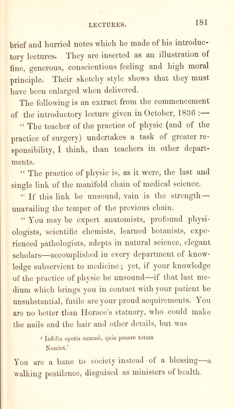 LECTURES. brief and hurried notes which he made of bis introduc- tory lectures. They are inserted as an illustration of fine, generous, conscientious feeling and high moral principle. Their sketchy style shows that they must have been enlarged when delivered. The following is an extract from the commencement of the introductory lecture given in October, 1830 :— “ The teacher of the practice of physic (and of the practice of surgery) undertakes a task of greater re- sponsibility, I think, than teachers in other depart- ments. “ The practice of physic is, as it were, the last and single link of the manifold chain of medical science. “ If this link be unsound, vain is the strength — unavailing the temper of the previous chain. “ You may be expert anatomists, profound physi- ologists, scientific chemists, learned botanists, expe- rienced pathologists, adepts in natural science, elegant scholars—accomplished in every department of know- ledge subservient to medicine; yet, if your knowledge of the practice of physic be unsound—if that last me- dium which brings you in contact with your patient be unsubstantial, futile are your proud acquirements. You are no better than Horace’s statuary, who could make the nails and the hair and other details, but was ‘ Infelix operis summit, quia ponerc totum Nesciet.’ You are a bane to society instead of a blessing—a walking pestilence, disguised as ministers of health.
