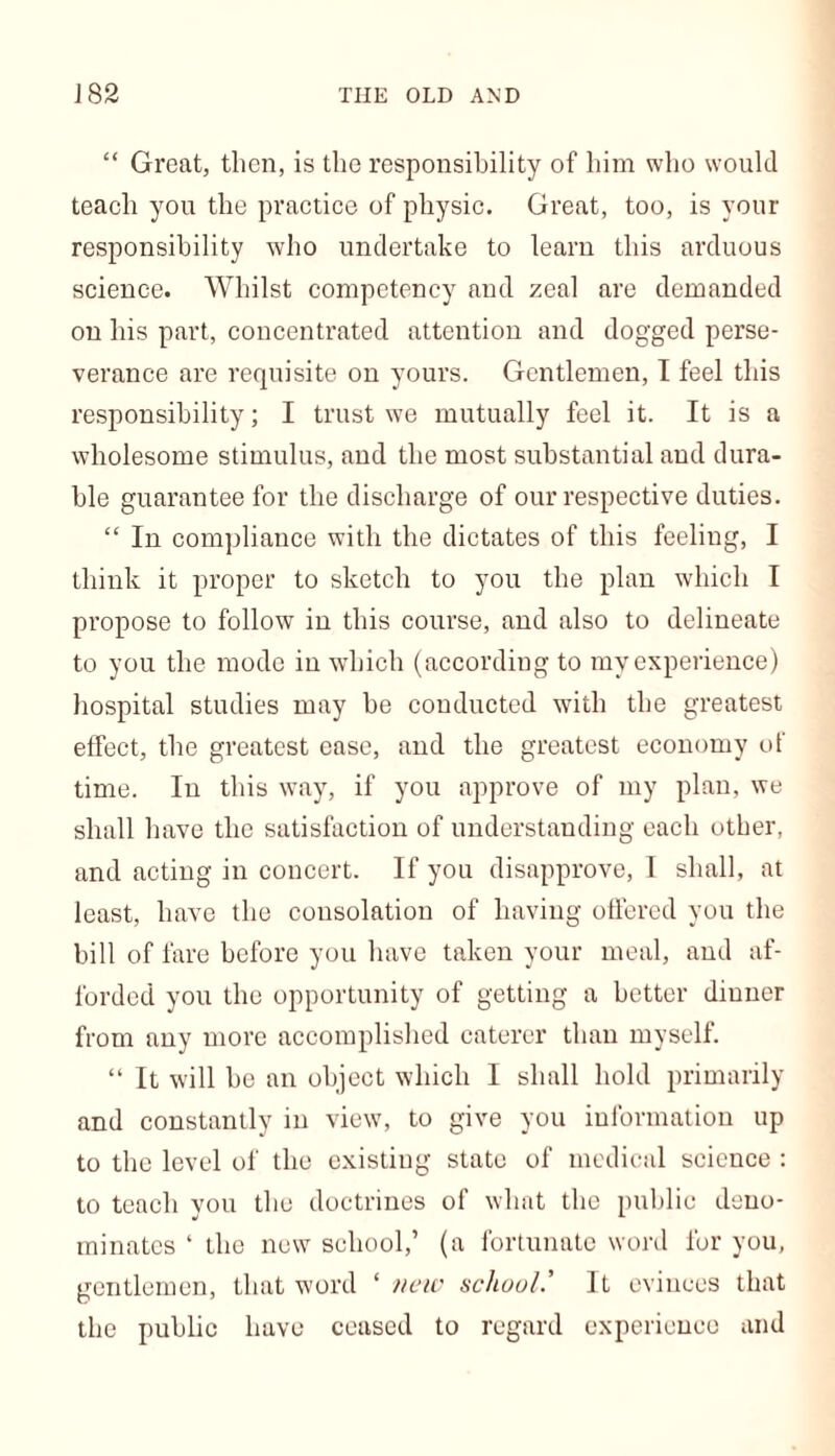 “ Great, then, is the responsibility of him who would teach you the practice of physic. Great, too, is your responsibility who undertake to learn this arduous science. Whilst competency and zeal are demanded on his part, concentrated attention and dogged perse- verance are requisite on yours. Gentlemen, I feel this responsibility; I trust we mutually feel it. It is a wholesome stimulus, and the most substantial and dura- ble guarantee for the discharge of our respective duties. “ In compliance with the dictates of this feeling, I think it proper to sketch to you the plan which I propose to follow in this course, and also to delineate to you the mode in which (according to my experience) hospital studies may be conducted with the greatest effect, the greatest ease, and the greatest economy of time. In this way, if you approve of my plan, we shall have the satisfaction of understanding each other, and acting in concert. If you disapprove, I shall, at least, have the consolation of having offered you the bill of fare before you have taken your meal, and af- forded you the opportunity of getting a better diuner from any more accomplished caterer than myself. “ It will be an object which I shall hold primarily and constantly in view, to give you information up to the level of the existing state of medical science : to teach you the doctrines of what the public deno- minates ‘ the new school,’ (a fortunate word for you, gentlemen, that word ‘ new school.' It evinces that the public have ceased to regard experience and