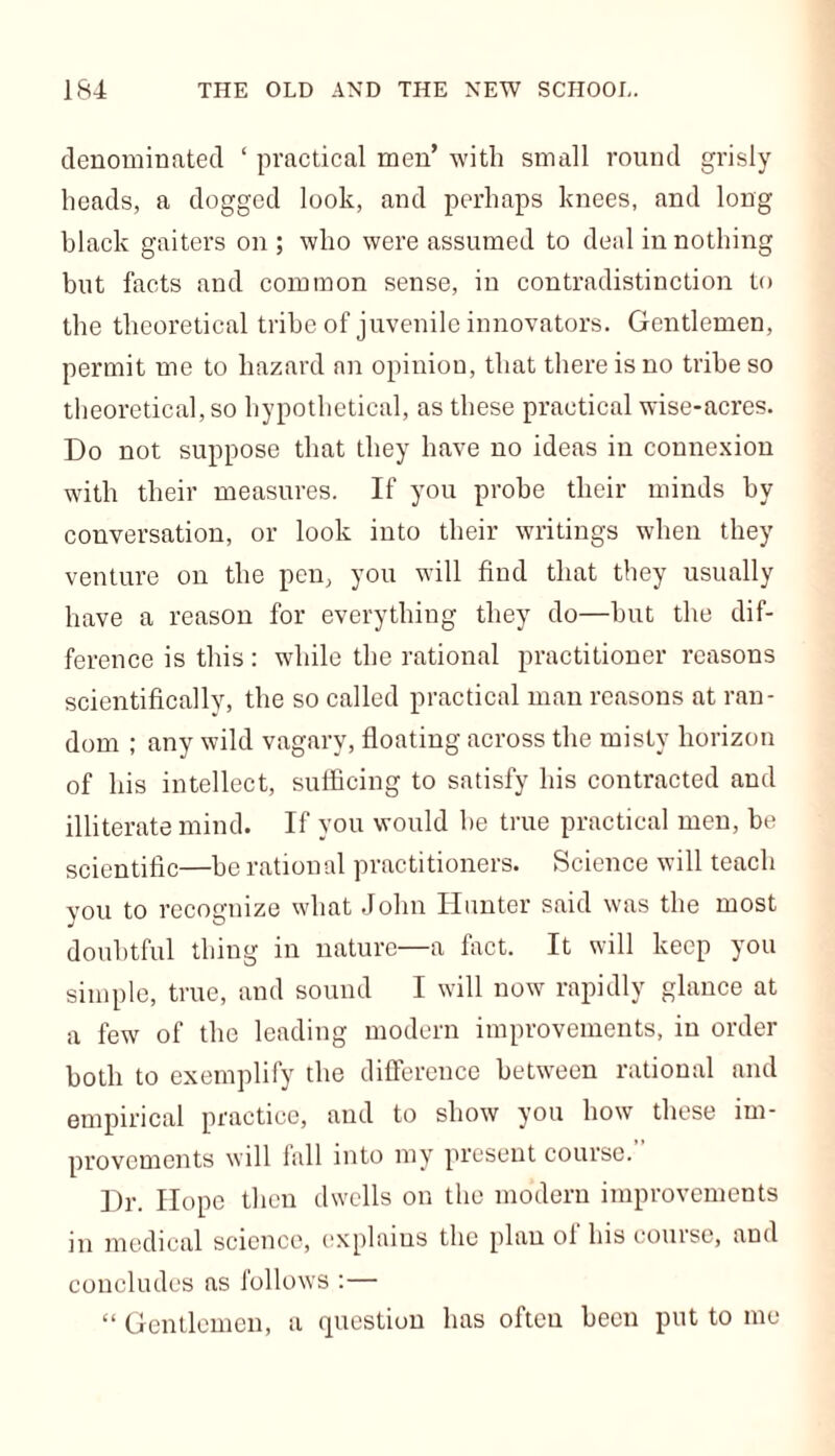 denominated ‘ practical men’ with small round grisly heads, a dogged look, and perhaps knees, and long black gaiters on ; who were assumed to deal in nothing but facts and common sense, in contradistinction to the theoretical tribe of juvenile innovators. Gentlemen, permit me to hazard an opinion, that there is no tribe so theoretical, so hypothetical, as these practical wise-acres. Do not suppose that they have no ideas in connexion with their measures. If you probe their minds by conversation, or look into their writings when they venture on the pen, you will find that they usually have a reason for everything they do—hut the dif- ference is this: while the rational practitioner reasons scientifically, the so called practical man reasons at ran- dom ; any wild vagary, floating across the misty horizon of his intellect, sufficing to satisfy his contracted and illiterate mind. If you would he true practical men, be scientific—be rational practitioners. Science will teach you to recognize what John Hunter said was the most doubtful thing in nature—a fact. It will keep you simple, true, and sound I will now rapidly glance at a few of the leading modern improvements, in order both to exemplify the difference between rational and empirical practice, and to show you how these im- provements will fall into my present course. Dr. Hope then dwells on the modern improvements in medical science, explains the plan oi his course, and concludes as follows :—
