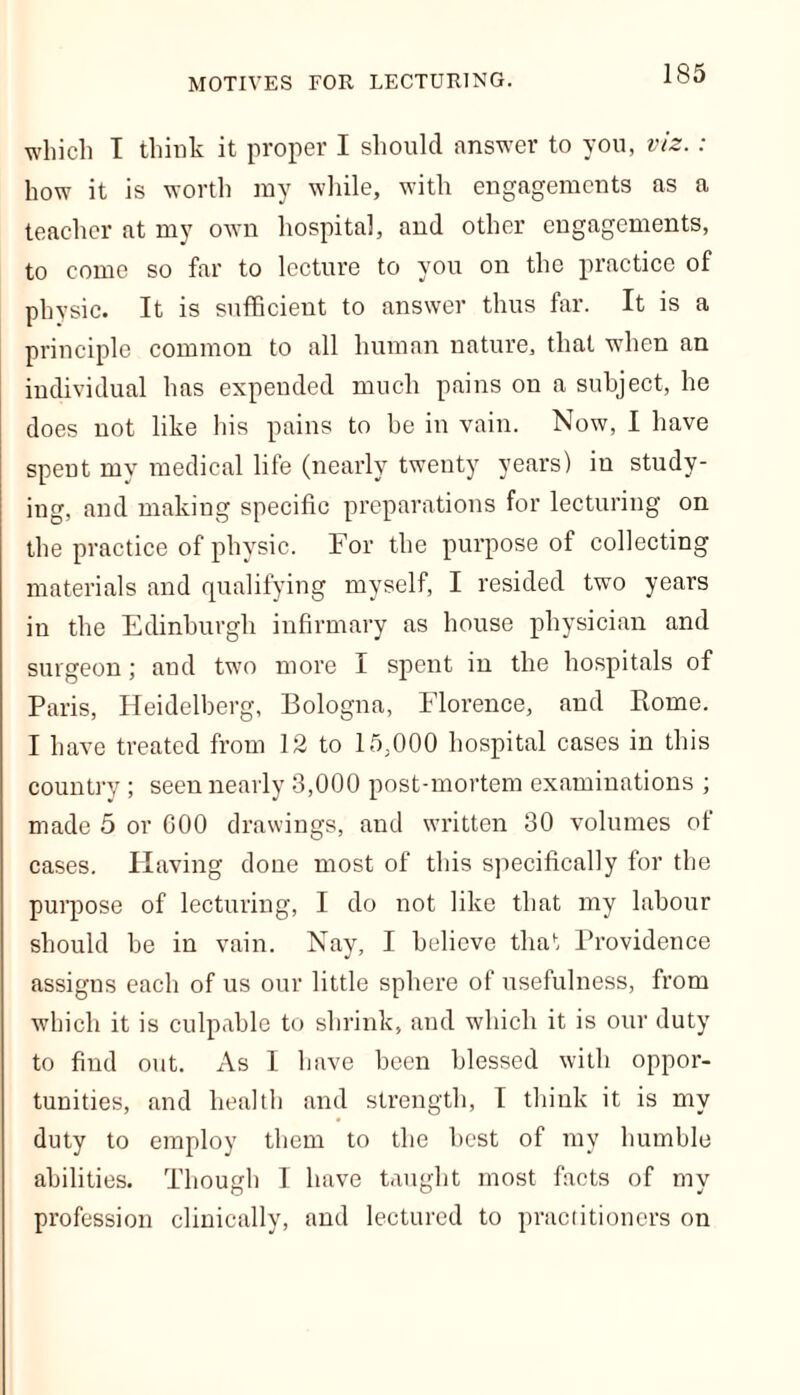 which I think it proper I should answer to you, viz.: how it is worth my while, with engagements as a teacher at my own hospital, and other engagements, to come so far to lecture to you on the practice of physic. It is sufficient to answer thus far. It is a principle common to all human nature, that when an individual has expended much pains on a subject, he does not like his pains to be in vain. Now, I have spent my medical life (nearly twenty years) in study- ing, and making specific preparations for lecturing on the practice of physic. For the purpose of collecting materials and qualifying myself, I resided two years in the Edinburgh infirmary as house physician and surgeon; and two more I spent in the hospitals of Paris, Heidelberg, Bologna, Florence, and Rome. I have treated from 12 to 15,000 hospital cases in this country ; seen nearly 3,000 post-mortem examinations ; made 5 or 600 drawings, and written 30 volumes of cases. Having done most of this specifically for the purpose of lecturing, I do not like that my labour should he in vain. Nay, I believe that Providence assigns each of us our little sphere of usefulness, from which it is culpable to shrink, and which it is our duty to find out. As I have been blessed with oppor- tunities, and health and strength, I think it is my duty to employ them to the best of my humble abilities. Though I have taught most facts of my profession clinically, and lectured to practitioners on