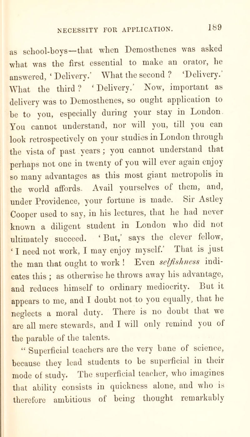 NECESSITY FOE APPLICATION. as school-boys—that when Demosthenes was asked what was the first essential to make an orator, he answered, ‘ Delivery.’ What the second ? ‘Delivery.’ What the third? ‘Delivery.’ Now, important as delivery was to Demosthenes, so ought application to he to you, especially during your stay in London You cannot understand, nor will you, till you can look retrospectively on your studies in London through the vista of past years; you cannot understand that perhaps not one in twenty of you will ever again enjoy so many advantages as this most giant metropolis in the world affords. Avail yourselves of them, and, under Providence, your fortune is made. Sir Astley Cooper used to say, in his lectures, that he had never known a diligent student in London who did not ultimately succeed. ‘ But, says the clever fellow, ‘ I need not work, I may enjoy myself. That is just the man that ought to work ! Even selfishness indi- cates this ; as otherwise he throws away his advantage, and reduces himself to ordinary mediocrity. But it appears to me, and I doubt not to you equally, that he neglects a moral duty. There is no doubt that we are all mere stewards, and I will only remind you ol the parable of the talents. “ Superficial teachers are the very liane of science, because they lead students to be superficial in their mode of study. The superficial teacher, who imagines that ability consists in quickness alone, and who is therefore ambitious of being thought remarkably