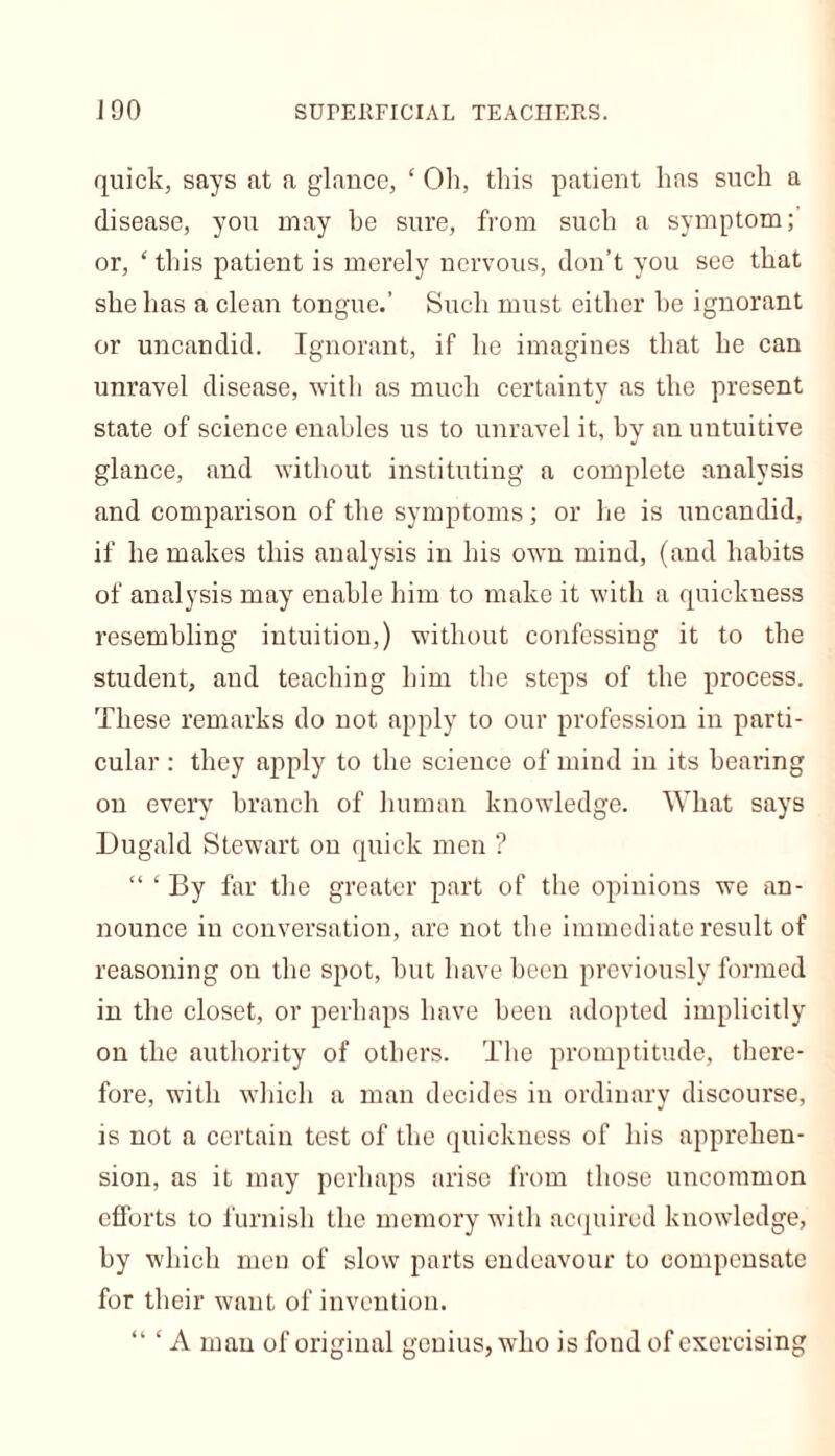 J 90 SUPERFICIAL TEACHERS. quick, says at a glance, ‘ Oh, this patient has such a disease, you may he sure, from such a symptom; or, ‘ this patient is merely nervous, don’t you see that she has a clean tongue.’ Such must either he ignorant or uncandid. Ignorant, if he imagines that he can unravel disease, with as much certainty as the present state of science enables us to unravel it, by an uutuitive glance, and without instituting a complete analysis and comparison of the symptoms; or he is uncandid, if he makes this analysis in his own mind, (and habits of analysis may enable him to make it with a quickness resembling intuition,) without confessing it to the student, and teaching him the steps of the process. These remarks do not apply to our profession in parti- cular : they apply to the science of mind in its hearing on every branch of human knowledge. What says Dugald Stewart on quick men ? “ ‘ By far the greater part of the opinions we an- nounce in conversation, are not the immediate result of reasoning on the spot, hut have been previously formed in the closet, or perhaps have been adopted implicitly on the authority of others. The promptitude, there- fore, with which a man decides in ordinary discourse, is not a certain test of the quickness of his apprehen- sion, as it may perhaps arise from those uncommon efforts to furnish the memory with acquired knowledge, by which men of slow parts endeavour to compensate for their want of invention. “ ‘ A man of original genius, who is fond of exercising
