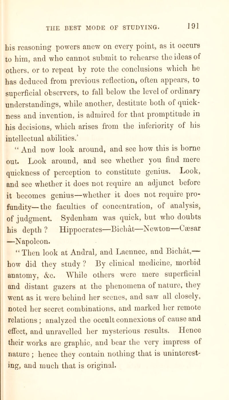 THE BEST MODE OF STUDYING. bis reasoning powers anew on every point, as it occurs to him, and who cannot submit to rehearse the ideas of others, or to repeat by rote the conclusions which he has deduced from previous reflection, often appears, to superficial observers, to fall below the level of ordinary understandings, while another, destitute both ot quick- ness and invention, is admired for that promptitude in bis decisions, which arises from the inferiority of bis intellectual abilities.’ “ And now look around, and see how this is borne out. Look around, and see whether you find mere quickness of perception to constitute genius. Look, and see whether it does not require an adjunct before it becomes genius—whether it does not require pro- fundity—the faculties of concentration, of analysis, of judgment. Sydenham was quick, but who doubts his depth ? Hippocrates—Bichat—Newton—Cmsar —Napoleon. “Then look at Audral, and Laennec, and Bichat,— how did they study ? By clinical medicine, morbid anatomy, Ac. While others were mere superficial and distant gazers at the phenomena of nature, they went as it were behind her scenes, and saw all closely, noted her secret combinations, and marked her remote relations ; analyzed the occult connexions of cause and effect, and unravelled her mysterious results. Hence their works are graphic, and bear the very impress of nature; hence they contain nothing that is uninterest- ing, and much that is original.