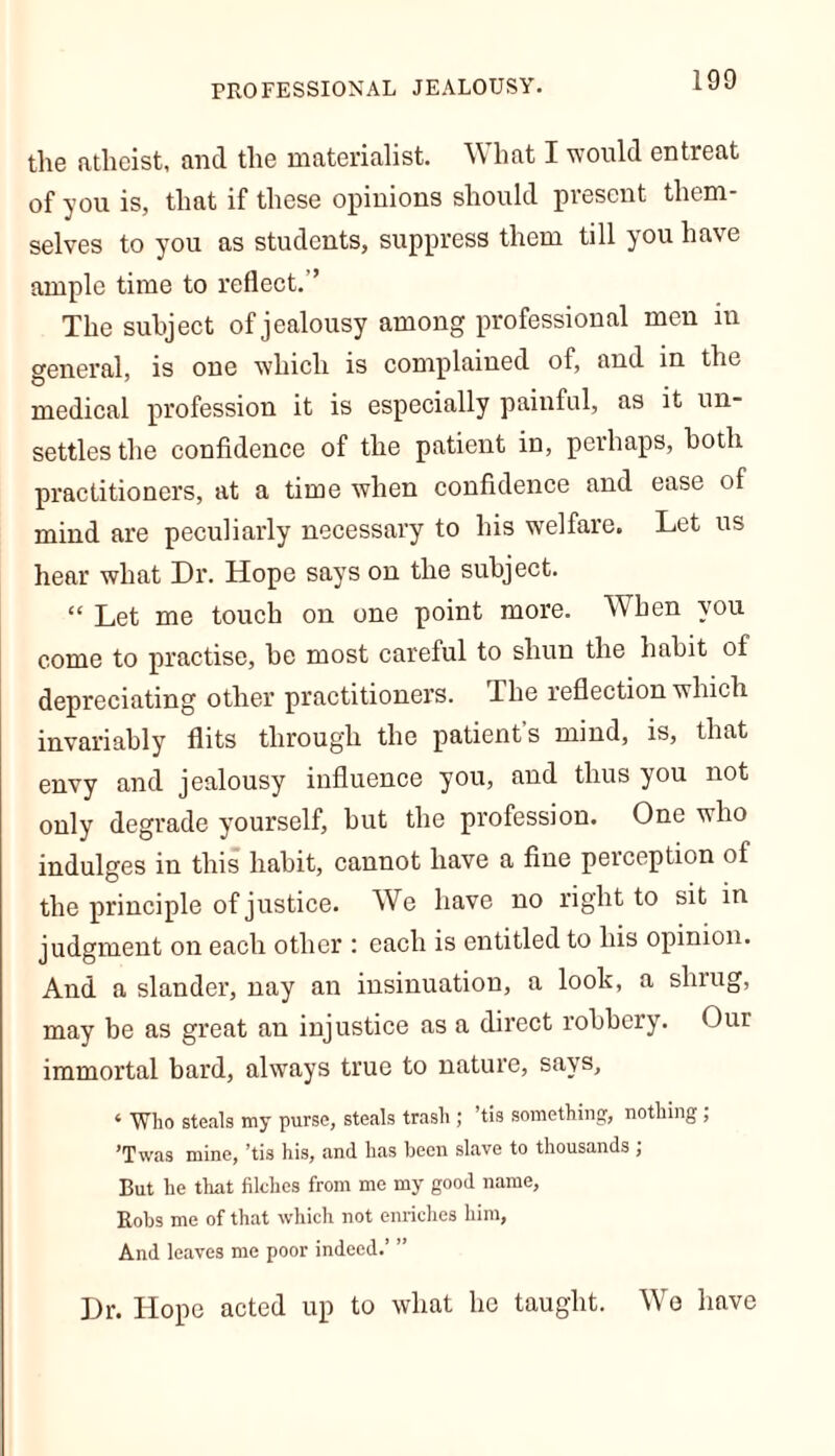 the atheist, and the materialist. What I would entreat of you is, that if these opinions should present them- selves to you as students, suppress them till you have ample time to reflect.’’ The subject of jealousy among professional men m general, is one which is complained of, and in the medical profession it is especially painful, as it un- settles the confidence of the patient in, perhaps, both practitioners, at a time when confidence and ease of mind are peculiarly necessary to his welfare. Let us hear what Dr. Hope says on the subject. “ Let me touch on one point more. When you come to practise, be most careful to shun the habit of depreciating other practitioners. Ihe reflection which invariably flits through the patient's mind, is, that envy and jealousy influence you, and thus you not only degrade yourself, but the profession. One who indulges in this habit, cannot have a fine perception of the principle of justice. We have no right to sit in judgment on each other : each is entitled to his opinion. And a slander, nay an insinuation, a look, a shrug, may be as great an injustice as a direct robbery. Our immortal bard, always true to nature, says, « Who steals my purse, steals trash ; ’tis something, nothing , ’Twas mine, ’tis his, and has been slave to thousands ; But lie that filches from me my good name, Robs me of that which not enriches him, And leaves me poor indeed.’ ” Dr. Hope acted up to what he taught. We have