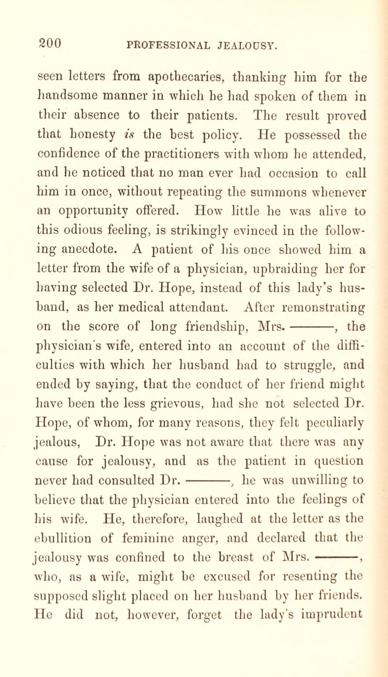 seen letters from apothecaries, thanking him for the handsome manner in which he had spoken of them in their absence to their patients. The result proved that honesty is the best policy. He possessed the confidence of the practitioners with whom he attended, and he noticed that no man ever had occasion to call him in once, without repeating the summons whenever an opportunity offered. How little he was alive to this odious feeling, is strikingly evinced in the follow- ing anecdote. A patient of his once showed him a letter from the wife of a physician, upbraiding her for having selected Dr. Hope, instead of this lady’s hus- band, as her medical attendant. After remonstrating on the score of long friendship, Mrs. , the physician's wife, entered into an account of the diffi- culties with which her husband had to struggle, and ended by saying, that the conduct of her friend might have been the less grievous, had she not selected Dr. Hope, of whom, for many reasons, they felt peculiarly jealous, Dr. Hope was not aware that there was any cause for jealousy, aud as the patient in question never had consulted Dr. , he was unwilling to believe that the physician entered into the feelings of his wife. He, therefore, laughed at the letter as the ebullitiou of feminine anger, and declared that the jealousy was confined to the breast of Mrs. . who, as a wife, might he excused for resenting the supposed slight placed on her husband by her friends. He did not, however, forget the lady’s imprudent