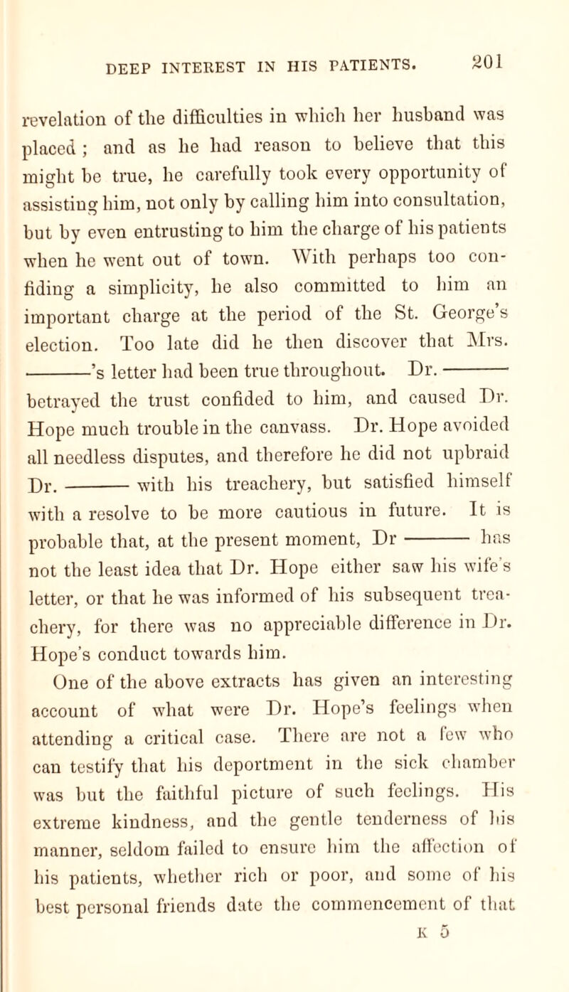 DEEP INTEREST IN IIIS PATIENTS. revelation of tlie difficulties in which her husband was placed ; and as he had reason to believe that this might be true, he carefully took every opportunity of assisting him, not only by calling him into consultation, but by even entrusting to him the charge of his patients when he went out of town. With perhaps too con- fiding a simplicity, he also committed to him an important charge at the period of the St. George’s election. Too late did he then discover that Mrs. ’s letter had been true throughout. Dr. betrayed the trust confided to him, and caused Dr. Hope much trouble in the canvass. Dr. Hope avoided all needless disputes, and therefore he did not upbraid Hr. with his treachery, but satisfied himself with a resolve to be more cautious in future. It is probable that, at the present moment, Dr has not the least idea that Dr. Hope either saw his wife’s letter, or that he was informed of his subsequent trea- chery, for there was no appreciable difference in Dr. Hope’s conduct towards him. One of the above extracts has given an interesting account of what were Dr. Hope’s feelings when attending a critical case. There are not a few who can testify that his deportment in the sick chamber was but the faithful picture of such feelings. His extreme kindness, and the gentle tenderness of bis manner, seldom failed to ensure him the affection of his patients, whether rich or poor, and some of bis best personal friends date the commencement of that K 5