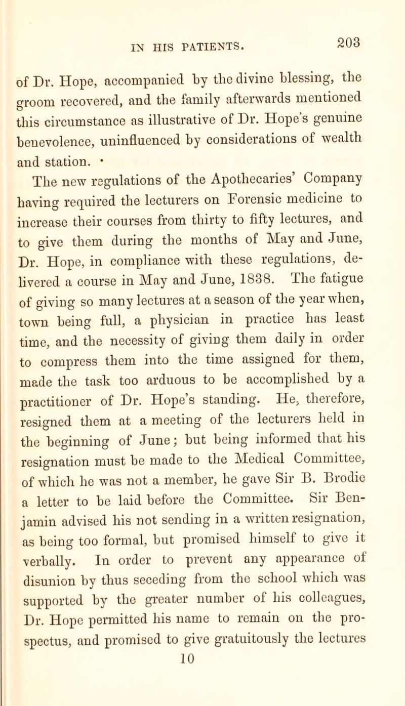 IN HIS PATIENTS. of Dr. Hope, accompanied by tlic divine blessing, the groom recovered, and the family afterwards mentioned this circumstance as illustrative of Dr. Hope’s genuine benevolence, uninfluenced by considerations of wealth and station. • The new regulations of the Apothecaries’ Company having required the lecturers on Forensic medicine to increase their courses from thirty to fifty lectures, and to give them during the months of May and June, Dr. Hope, in compliance with these regulations, de- livered a course in May and June, 1838. The fatigue of giving so many lectures at a season of the year when, town being full, a physician in practice has least time, and the necessity of giving them daily in order to compress them into the time assigned for them, made the task too arduous to be accomplished by a practitioner of Dr. Hope’s standing. He, therefore, resigned them at a meeting of the lecturers held in the beginning of June; but being informed that his resignation must be made to the Medical Committee, of which he was not a member, he gave Sir B. Brodie a letter to be laid before the Committee. Sir Ben- jamin advised his not sending in a written resignation, as being too formal, but promised himself to give it verbally. In order to prevent any appearance ot disunion by thus seceding from the school which was supported by the greater number of his colleagues, Dr. Hope permitted his name to remain on the pro- spectus, and promised to give gratuitously the lectures 10