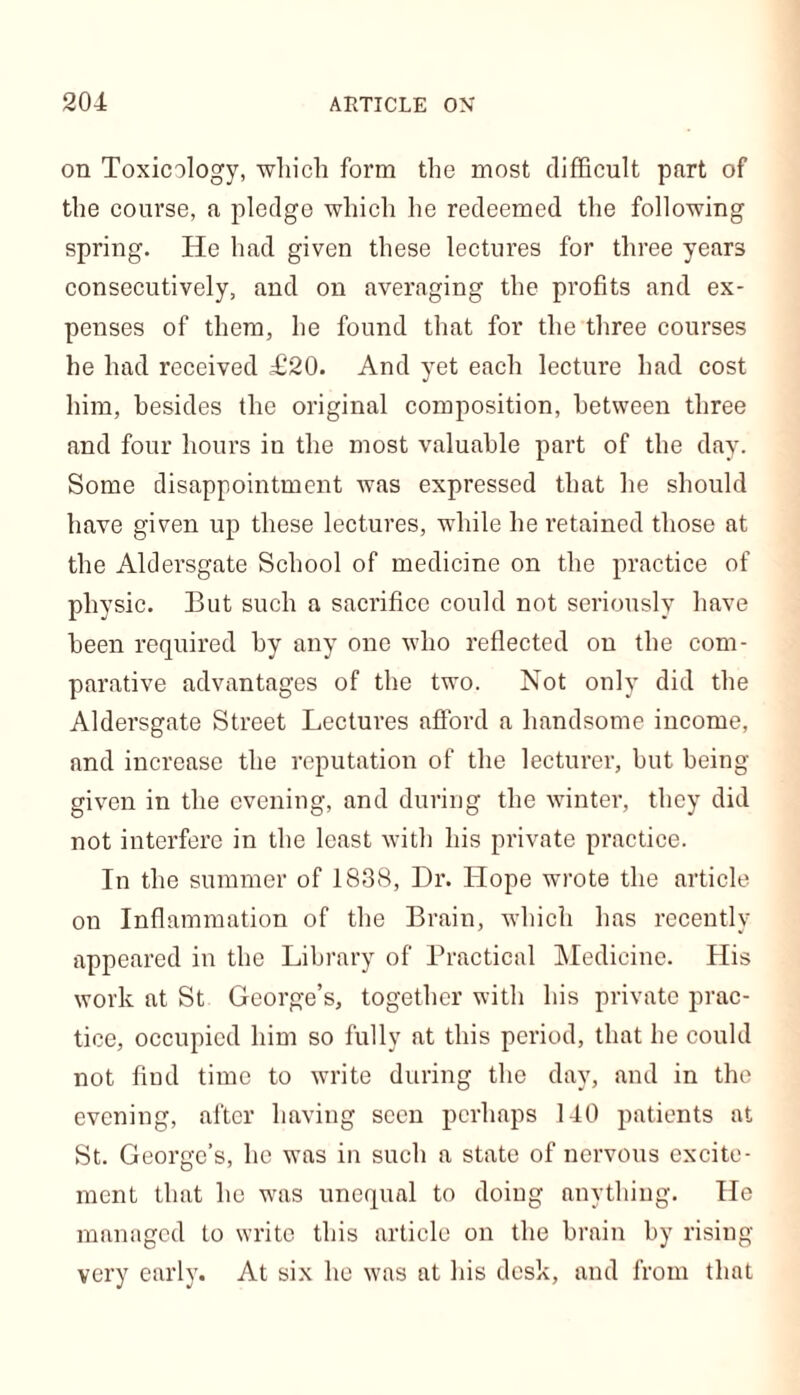 on Toxicology, which form the most difficult part of the course, a pledge which he redeemed the following spring. He had given these lectures for three years consecutively, and on averaging the profits and ex- penses of them, he found that for the three courses he had received T20. And yet each lecture had cost him, besides the original composition, between three and four hours in the most valuable part of tbe day. Some disappointment was expressed that he should have given up these lectures, while he retained those at the Aldersgate School of medicine on the practice of physic. But such a sacrifice could not seriously have been required by any one who reflected on the com- parative advantages of the two. Not only did the Aldersgate Street Lectures afford a handsome income, and increase the reputation of the lecturer, but being- given in the evening, and during the winter, they did not interfere in the least with his private practice. In the summer of 1838, Dr. Hope wrote the article on Inflammation of the Brain, which has recently appeared in the Library of Practical Medicine. His work at St George’s, together with his private prac- tice, occupied him so fully at this period, that he could not find time to write during the day, and in the evening, after having seen perhaps 140 patients at St. George’s, he was in such a state of nervous excite- ment that he was unequal to doing anything. He managed to write this article on the brain by rising- very early. At six he was at his desk, and from that